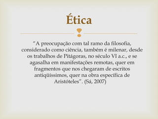 
“A preocupação com tal ramo da filosofia,
considerado como ciência, também é milenar, desde
os trabalhos de Pitágoras, no século VI a.c., e se
agasalha em manifestações remotas, quer em
fragmentos que nos chegaram de escritos
antiqüíssimos, quer na obra específica de
Aristóteles”. (Sá, 2007)
Ética
 
