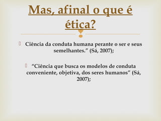 
 Ciência da conduta humana perante o ser e seus
semelhantes.” (Sá, 2007);
 “Ciência que busca os modelos de conduta
conveniente, objetiva, dos seres humanos” (Sá,
2007);
Mas, afinal o que é
ética?
 