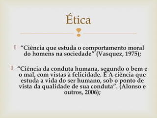 
 “Ciência que estuda o comportamento moral
do homens na sociedade” (Vasquez, 1975);
 “Ciência da conduta humana, segundo o bem e
o mal, com vistas à felicidade. É A ciência que
estuda a vida do ser humano, sob o ponto de
vista da qualidade de sua conduta”. (Alonso e
outros, 2006);
Ética
 