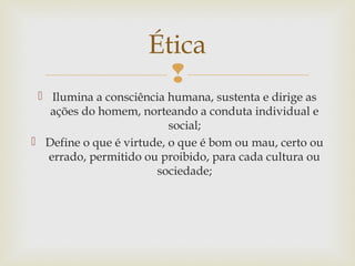 
 Ilumina a consciência humana, sustenta e dirige as
ações do homem, norteando a conduta individual e
social;
 Define o que é virtude, o que é bom ou mau, certo ou
errado, permitido ou proibido, para cada cultura ou
sociedade;
Ética
 