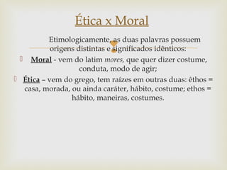 
Etimologicamente, as duas palavras possuem
origens distintas e significados idênticos:
 Moral - vem do latim mores, que quer dizer costume,
conduta, modo de agir;
 Ética – vem do grego, tem raízes em outras duas: êthos =
casa, morada, ou ainda caráter, hábito, costume; ethos =
hábito, maneiras, costumes.
Ética x Moral
 