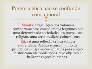 
 Moral é a regulação dos valores e
comportamentos considerados legítimos por
uma determinada sociedade, um povo, uma
religião, uma certa tradição cultural, etc;
 Ética é uma reflexão crítica sobre a
moralidade. A ética é um conjunto de
princípios e disposições voltados para a ação,
historicamente produzidos, cujo objetivo é
balizar as ações humanas.
Porém a ética não se confunde
com a moral
 