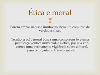 
Porém ambas não são imutáveis, nem um conjunto de
verdades fixas.
Tensão: a ação moral busca uma compreensão e uma
justificação crítica universal, e a ética, por sua vez,
exerce uma permanente vigilância sobre a moral,
para reforçá-la ou transformá-la.
Ética e moral
 
