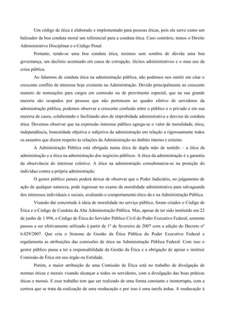 Um código de ética é elaborado e implementado para pessoas éticas, pois ele serve como um
balizador da boa conduta moral um referencial para a conduta ética. Caso contrário, temos o Direito
Administrativo Disciplinar e o Código Penal.
Portanto, tendo-se uma boa conduta ética, teremos sem sombra de dúvida uma boa
governança, um declínio acentuado em casos de corrupção, ilícitos administrativos e o mau uso da
coisa pública.
Ao falarmos de conduta ética na administração pública, não podemos nos omitir em citar o
crescente conflito de interesse hoje existente na Administração. Devido principalmente ao crescente
numero de nomeações para cargos em comissão ou de provimento especial, que na sua grande
maioria são ocupados por pessoas que não pertencem ao quadro efetivo de servidores da
administração pública, podemos observar a crescente confusão entre o público e o privado e em sua
maioria de casos, colaborando e facilitando atos de improbidade administrativa e desvios de conduta
ética. Devemos observar que na expressão interesse público agrega-se o valor de moralidade, ética,
independência, honestidade objetiva e subjetiva da administração em relação a rigorosamente todos
os assuntos que dizem respeito às relações da Administração no âmbito interno e externo.
A Administração Pública está obrigada numa ética de dupla mão de sentido – a ética da
administração e a ética na administração dos negócios públicos. A ética da administração é a garantia
da observância do interesse coletivo. A ética na administração consubstancia-se na proteção do
indivíduo contra a própria administração.
O gestor público jamais poderá deixar de observar que o Poder Judiciário, no julgamento de
ação de qualquer natureza, pode ingressar no exame da moralidade administrativa para salvaguarda
dos interesses individuais e sociais, avaliando o comportamento ético da e na Administração Pública.
Visando dar concretude à ideia de moralidade no serviço público, foram criados o Código de
Ética e o Código de Conduta da Alta Administração Pública. Mas, apesar de ter sido instituído em 22
de junho de 1.994, o Código de Ética do Servidor Público Civil do Poder Executivo Federal, somente
passou a ser efetivamente utilizado á partir de 1º de fevereiro de 2007 com a edição do Decreto nº
6.029/2007. Que cria o Sistema de Gestão da Ética Pública do Poder Executivo Federal e
regulamenta as atribuições das comissões de ética na Administração Pública Federal. Com isso o
gestor público passa a ter a responsabilidade da Gestão da Ética e a obrigação de apoiar e instituir
Comissão de Ética em seu órgão ou Entidade.
Porém, a maior atribuição de uma Comissão de Ética está no trabalho de divulgação de
normas éticas e morais visando alcançar a todos os servidores, com a divulgação das boas práticas
éticas e morais. E esse trabalho tem que ser realizado de uma forma constante e ininterrupta, com a
certeza que se trata da realização de uma reeducação e por isso é uma tarefa árdua. A reeducação à
 