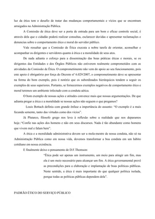 luz da ética tem o desafio de tratar das mudanças comportamentais e vícios que se encontram
arraigados na Administração Pública.
A Comissão de ética deve ser a porta de entrada para um bom e eficaz controle social, é
através dela que o cidadão poderá realizar consultas, esclarecer duvidas e apresentar reclamações e
denuncias sobre o comportamento ético e moral do servidor público.
Vale ressaltar que a Comissão de Ética executa a nobre tarefa de orientar, aconselhar e
acompanhar os dirigentes e servidores quanto à ética e a moralidade de seus atos.
De nada adianta o esforço para a disseminação das boas práticas éticas e morais, se os
dirigentes das Entidades e dos Órgãos Públicos não estiverem realmente comprometidos com as
atividades da Comissão de Ética. O comprometimento não vem do apoio ao seu funcionamento, pois
este apoio é obrigatório por força do Decreto nº 6.029/2007, o comprometimento deve se apresentar
na forma do bom exemplo, pois é notório que os subordinados hierárquicos tendem a seguir os
exemplos de seus superiores. Portanto, se fornecermos exemplos negativos de comportamento ético e
moral teremos um ambiente infectado com a conduta aética.
O bom exemplo de nossas ações e atitudes convence mais que nossas argumentações. De que
adianta pregar a ética e a moralidade se nossas ações não seguem o que pregamos?
Louis Bottach definiu com grande ênfase a importância do assunto: “O exemplo é a mais
fecunda semente, tanto das virtudes como dos vícios”.
Já Plutarco, filosofo grego nos leva à reflexão sobre a realidade que nos deparamos
hoje.:“Confie nas ações dos homens e não em seus discursos. Nada é tão abundante como homens
que vivem mal e falam bem”.
A ética e a moralidade administrativa devem ser a mola-mestre de nossa conduta, não só na
Administração Pública como em nossa vida, devemos transformar a boa conduta em um hábito
cotidiano em nossa existência.
E finalmente deixo o pensamento de D.F.Thomson:
“Ética pode ser apenas um instrumento, um meio para atingir um fim, mas
ela é um meio necessário para alcançar um fim. A ética governamental prevê
as precondições para a elaboração e implantação de boas políticas públicas.
Neste sentido, a ética é mais importante do que qualquer política isolada,
porque todas as políticas públicas dependem dela”.
PADRÃO ÉTICO DO SERVIÇO PÚBLICO
 
