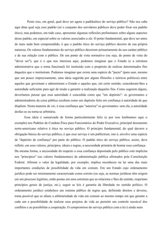 Posto isso, em geral, qual deve ser agora o padrãoético do serviço público? Não nos cabe
aqui ditar qual seja esse padrão (só o conjunto dos servidores públicos deve poder fixar seu padrão
ético), mas podemos, em todo caso, apresentar algumas reflexões preliminares sobre alguns aspectos
desse padrão, em especial sobre os valores associados a ele. O ponto fundamental, que deve ser antes
de mais nada bem compreendido, é que o padrão ético do serviço público decorre de sua própria
natureza. Os valores fundamentais do serviço público decorrem primariamente do seu caráter público
e de sua relação com o público. De um ponto de vista normativo (ou seja, do ponto de vista do
"dever ser"), que é o que nos interessa aqui, podemos imaginar que o Estado (e a estrutura
administrativa que o torna funcional) foi instituído com o propósito de realizar determinados fins
daqueles que o instituíram. Podemos imaginar que existe uma espécie de "pacto" (para usar, mesmo
que um pouco imprecisamente, uma ideia sugerida por alguns filósofos e teóricos políticos) entre
aqueles que governam e administram o Estado e aqueles que, em certo sentido, concederam-lhes a
autoridade suficiente para agir de modo a garantir a realização daqueles fins. Como sugerem alguns,
deveríamos pensar que essa autoridade é concedida como que "em depósito": os governantes e
administradores da coisa pública recebem como um depósito feito em confiança à autoridade de que
dispõem. Nesta maneira de ver, é essa confiança que "autoriza" os governantes: sem ela, a autoridade
desfaz-se ou torna-se arbitrária.
Essa ideia é sumarizada de forma particularmente feliz (e por isso lembramos aqui o
exemplo) nos Padrões de Conduta Ética para Funcionários do Poder Executivo, principal documento
norte-americano relativo à ética no serviço público. O principio fundamental, do qual decorre a
obrigação básica do serviço público, é que esse serviço é um publictrust, isto é, envolve uma espécie
de "depósito de confiança" por parte do público. O padrão ético do serviço público, assim, deve
refletir, em seus valores, princípios, ideais e regras, a necessidade primária de honrar essa confiança.
Da mesma forma, a necessidade do respeito a essa confiança depositada pelo público está implícita
nos "princípios" (ou valores fundamentais) da administração pública afirmados pela Constituição
Federal. Afirmar o valor da legalidade, por exemplo, implica reconhecer na lei uma das mais
importantes condições de possibilidade da vida em comum. Em um Estado cujo ordenamento
jurídico pode ser minimamente caracterizado como correto (ou seja, as normas jurídicas têm origem
em um processo legitimo, estão postas em uma estrutura que as relaciona e lhes dá sentido, respeitam
princípios gerais de justiça, etc.), seguir as leis é garantia da liberdade no sentido político. O
ordenamento jurídico estabelece um sistema público de regras que, definindo direitos e deveres,
torna possível que se afaste a arbitrariedade da vida em comum ao mesmo tempo em que garante a
cada um a possibilidade de realizar seus projetos de vida ao permitir um controle razoável dos
conflitos e ao possibilitar a cooperação. O compromisso do serviço público com a lei é ainda mais
 