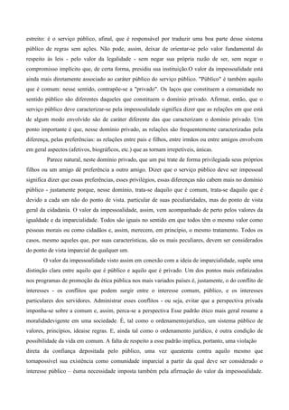 estreito: é o serviço público, afinal, que é responsável por traduzir uma boa parte desse sistema
público de regras sem ações. Não pode, assim, deixar de orientar-se pelo valor fundamental do
respeito às leis - pelo valor da legalidade - sem negar sua própria razão de ser, sem negar o
compromisso implícito que, de certa forma, presidiu sua instituição.O valor da impessoalidade está
ainda mais diretamente associado ao caráter público do serviço público. "Público" é também aquilo
que é comum: nesse sentido, contrapõe-se a "privado". Os laços que constituem a comunidade no
sentido público são diferentes daqueles que constituem o domínio privado. Afirmar, então, que o
serviço público deve caracterizar-se pela impessoalidade significa dizer que as relações em que está
de algum modo envolvido são de caráter diferente das que caracterizam o domínio privado. Um
ponto importante é que, nesse domínio privado, as relações são frequentemente caracterizadas pela
diferença, pelas preferências: as relações entre pais e filhos, entre irmãos ou entre amigos envolvem
em geral aspectos (afetivos, biográficos, etc.) que as tornam irrepetíveis, únicas.
Parece natural, neste domínio privado, que um pai trate de forma privilegiada seus próprios
filhos ou um amigo dê preferência a outro amigo. Dizer que o serviço público deve ser impessoal
significa dizer que essas preferências, esses privilégios, essas diferenças não cabem mais no domínio
público - justamente porque, nesse domínio, trata-se daquilo que é comum, trata-se daquilo que é
devido a cada um não do ponto de vista. particular de suas peculiaridades, mas do ponto de vista
geral da cidadania. O valor da impessoalidade, assim, vem acompanhado de perto pelos valores da
igualdade e da imparcialidade. Todos são iguais no sentido em que todos têm o mesmo valor como
pessoas morais ou como cidadãos e, assim, merecem, em princípio, o mesmo tratamento. Todos os
casos, mesmo aqueles que, por suas características, são os mais peculiares, devem ser considerados
do ponto de vista imparcial de qualquer um.
O valor da impessoalidade visto assim em conexão com a ideia de imparcialidade, supõe uma
distinção clara entre aquilo que é público e aquilo que é privado. Um dos pontos mais enfatizados
nos programas de promoção da ética pública nos mais variados países é, justamente, o do conflito de
interesses - os conflitos que podem surgir entre o interesse comum, público, e os interesses
particulares dos servidores. Administrar esses conflitos - ou seja, evitar que a perspectiva privada
imponha-se sobre a comum e, assim, perca-se a perspectiva Esse padrão ético mais geral resume a
moralidadevigente em uma sociedade. É, tal como o ordenamentojurídico, um sistema público de
valores, princípios, ideaise regras. E, ainda tal como o ordenamento jurídico, é outra condição de
possibilidade da vida em comum. A falta de respeito a esse padrão implica, portanto, uma violação
direta da confiança depositada pelo público, uma vez queatenta contra aquilo mesmo que
tornapossível sua existência como comunidade imparcial a partir da qual deve ser considerado o
interesse público – éuma necessidade imposta também pela afirmação do valor da impessoalidade.
 