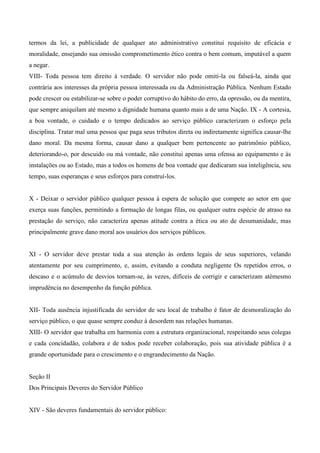 termos da lei, a publicidade de qualquer ato administrativo constitui requisito de eficácia e
moralidade, ensejando sua omissão comprometimento ético contra o bem comum, imputável a quem
a negar.
VIII- Toda pessoa tem direito à verdade. O servidor não pode omiti-la ou falseá-la, ainda que
contrária aos interesses da própria pessoa interessada ou da Administração Pública. Nenhum Estado
pode crescer ou estabilizar-se sobre o poder corruptivo do hábito do erro, da opressão, ou da mentira,
que sempre aniquilam até mesmo a dignidade humana quanto mais a de uma Nação. IX - A cortesia,
a boa vontade, o cuidado e o tempo dedicados ao serviço público caracterizam o esforço pela
disciplina. Tratar mal uma pessoa que paga seus tributos direta ou indiretamente significa causar-lhe
dano moral. Da mesma forma, causar dano a qualquer bem pertencente ao patrimônio público,
deteriorando-o, por descuido ou má vontade, não constitui apenas uma ofensa ao equipamento e às
instalações ou ao Estado, mas a todos os homens de boa vontade que dedicaram sua inteligência, seu
tempo, suas esperanças e seus esforços para construí-los.
X - Deixar o servidor público qualquer pessoa à espera de solução que compete ao setor em que
exerça suas funções, permitindo a formação de longas filas, ou qualquer outra espécie de atraso na
prestação do serviço, não caracteriza apenas atitude contra a ética ou ato de desumanidade, mas
principalmente grave dano moral aos usuários dos serviços públicos.
XI - O servidor deve prestar toda a sua atenção às ordens legais de seus superiores, velando
atentamente por seu cumprimento, e, assim, evitando a conduta negligente Os repetidos erros, o
descaso e o acúmulo de desvios tornam-se, às vezes, difíceis de corrigir e caracterizam atémesmo
imprudência no desempenho da função pública.
XII- Toda ausência injustificada do servidor de seu local de trabalho é fator de desmoralização do
serviço público, o que quase sempre conduz à desordem nas relações humanas.
XIII- O servidor que trabalha em harmonia com a estrutura organizacional, respeitando seus colegas
e cada concidadão, colabora e de todos pode receber colaboração, pois sua atividade pública é a
grande oportunidade para o crescimento e o engrandecimento da Nação.
Seção II
Dos Principais Deveres do Servidor Público
XIV - São deveres fundamentais do servidor público:
 