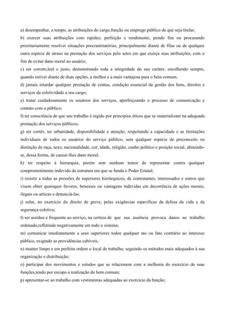 a) desempenhar, a tempo, as atribuições do cargo,função ou emprego público de que seja titular;
b) exercer suas atribuições com rapidez, perfeição e rendimento, pondo fim ou procurando
prioritariamente resolver situações procrastinatórias, principalmente diante de filas ou de qualquer
outra espécie de atraso na prestação dos serviços pelo setor em que exerça suas atribuições, com o
fim de evitar dano moral ao usuário;
c) ser correto,leal e justo, demonstrando toda a integridade do seu caráter, escolhendo sempre,
quando estiver diante de duas opções, a melhor e a mais vantajosa para o bem comum;
d) jamais retardar qualquer prestação de contas, condição essencial da gestão dos bens, direitos e
serviços da coletividade a seu cargo;
e) tratar cuidadosamente os usuários dos serviços, aperfeiçoando o processo de comunicação e
contato com o público;
f) ter consciência de que seu trabalho é regido por princípios éticos que se materializam na adequada
prestação dos serviços públicos;
g) ser cortês, ter urbanidade, disponibilidade e atenção, respeitando a capacidade e as limitações
individuais de todos os usuários do serviço público, sem qualquer espécie de preconceito ou
distinção de raça, sexo, nacionalidade, cor, idade, religião, cunho político e posição social, abstendo-
se, dessa forma, de causar-lhes dano moral;
h) ter respeito à hierarquia, porém sem nenhum temor de representar contra qualquer
comprometimento indevido da estrutura em que se funda o Poder Estatal;
i) resistir a todas as pressões de superiores hierárquicos, de contratantes, interessados e outros que
visem obter quaisquer favores, benesses ou vantagens indevidas em decorrência de ações morais,
ilegais ou aéticas e denunciá-las;
j) zelar, no exercício do direito de greve, pelas exigências específicas da defesa da vida e da
segurança coletiva;
I) ser assíduo e frequente ao serviço, na certeza de que sua ausência provoca danos ao trabalho
ordenado,refletindo negativamente em todo o sistema;
m) comunicar imediatamente a seus superiores todoe qualquer ato ou fato contrário ao interesse
público, exigindo as providências cabíveis;
n) manter limpo e em perfeita ordem o local de trabalho, seguindo os métodos mais adequados à sua
organização e distribuição;
o) participar dos movimentos e estudos que se relacionem com a melhoria do exercício de suas
funções,tendo por escopo a realização do bem comum;
p) apresentar-se ao trabalho com vestimentas adequadas ao exercício da função;
 