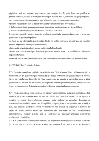 g) pleitear, solicitar, provocar, sugerir ou receber qualquer tipo de ajuda financeira, gratificação,
prêmio, comissão, doação ou vantagem de qualquer espécie, para si, familiares ou qualquer pessoa,
para o cumprimento da sua missão ou para influenciar outro servidor para o mesmo fim;
h) alterar ou deturpar o teor de documentos quedeva encaminhar para providências;
i) iludir ou tentar iludir qualquer pessoa que necessite do atendimento em serviços públicos;
j) desviar servidor público para atendimento a interesse particular;
I) retirar da repartição pública, sem estar legalmente autorizado, qualquer documento, livro ou bem
pertencente ao patrimônio público;
m) fazer uso de informações privilegiadas obtidas no âmbito interno de seu serviço, em benefício
próprio, de parentes, de amigos ou de terceiros;
n) apresentar-se embriagado no serviço ou fora delehabitualmente;
o) dar o seu concurso a qualquer instituição que atente contra a moral, a honestidade ou a dignidade
da pessoa humana;
p) exercer atividade profissional aética ou ligar oseu nome a empreendimentos de cunho duvidoso.
CAPITULO /I Das Comissões de Ética
XVI- Em todos os órgãos e entidades da Administração Pública Federal direta, indireta autárquica e
fundacional, ou em qualquer órgão ou entidade que exerça atribuições delegadas pelo poder público,
deverá ser criada uma Comissão de Ética, encarregada de orientar e aconselhar sobre a ética
profissional do servidor, no tratamento com as pessoas e com o patrimônio público, competindo-lhe
conhecer concretamente de imputação ou deprocedimento susceptivel de censuramento.
XVII- Cada Comissão de Ética, integrada por três servidores públicos e respectivos suplentes, poderá
instaurar, de ofício, processo sobre ato, fato ou conduta que considerar passível de infringência a
princípio ou norma ético-profissional, podendo ainda conhecer de consultas, denúncias ou
representações formuladas contra o servidor público, a repartição ou o setor em que haja ocorrido a
falta, cuja análise e deliberação forem recomendáveis para atender ou resguardar o exercício do
cargo ou função pública, desde que formuladas por autoridade, servidor, jurisdicionados
administrativos, qualquer cidadão que se identifique ou quaisquer entidades associativas
regularmente constituídas.
XVIII- A Comissão de Ética incumbe fornecer, aos organismos encarregados da execução do quadro
de carreira dos servidores, os registros sobre sua conduta Ética, para o efeito de instruir e
 