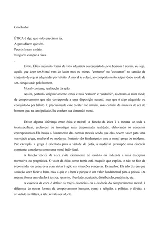 Conclusão:
ÉTICA é algo que todos precisam ter.
Alguns dizem que têm.
Poucos levam a sério.
Ninguém cumpre à risca..
.
Então, Ética enquanto forma de vida adquirida ouconquistada pelo homem é norma, ou seja,
aquilo que deve ser.Moral vem do latim mos ou mores, "costume" ou "costumes" no sentido de
conjunto de regras adquiridas por hábito. A moral se refere, ao comportamento adquiridoou modo de
ser, conquistado pelo homem.
Moral- costume, realização da ação.
Assim, portanto, originariamente, ethos e mos "caráter" e "costume", assentam-se num modo
de comportamento que não corresponde a uma disposição natural, mas que é algo adquirido ou
conquistado por hábito. E precisamente esse caráter não natural, mas cultural da maneira de ser do
homem que, na Antiguidade, lhe confere sua dimensão moral.
Existe alguma diferença entre ética e moral? A função da ética é a mesma de toda a
teoria:explicar, esclarecer ou investigar uma determinada realidade, elaborando os conceitos
correspondentes.Ela busca o fundamento das normas morais sendo que elas devem valer para uma
sociedade grega, medieval ou moderna. Portanto são fundamentos para a moral grega ou moderna.
Por exemplo: a grega é orientada para a virtude de polis, a medieval pressupõe uma essência
constante; a moderna como uma moral individual.
A função teórica da ética evita exatamente de torná-la ou reduzi-la a uma disciplina
normativa ou pragmática. O valor da ética como teoria está maquilo que explica, e não no fato de
recomendar ou prescrever com vistas à ação em situações concretas. Exemplos: Ela não diz em que
situação deve fazer o bem, mas o que é o bem e porque é um valor fundamental para a pessoa. Da
mesma forma em relação à justiça, respeito, liberdade, equidade, distribuição, prudência, etc.
A essência da ética é definir os traços essenciais ou a essência do comportamento moral, à
diferença de outras formas de comportamento humano, como a religião, a política, o direito, a
atividade científica, a arte, o trato social, etc.
 