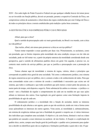 XXV - Em cada órgão do Poder Executivo Federal em que qualquer cidadão houver de tomar posse
ou ser investido em função pública, deverá ser prestado, perante a respectiva Comissão de Ética, um
compromisso solene de acatamento e observância das regras estabelecidas por este Código de Ética e
de todos os princípios éticos e morais estabelecidos pela tradição e pelos bons costumes.
A GESTÃO DA ÉTICA NAS EMPRESAS PÚBLI¬CAS E PRIVADAS
Afinal, para que a ética?
Qual o sentido da preocupação cada vez mais generalizada, no Brasil e no mundo, com a ética
na vida pública?
Que razões, afinal, nós temos para promover a ética no serviço público?
Vamos tentar responder a essas questões por duas vias. Primeiramente, se aceitamos, como
um postulado, que os limites impostos pela moralidade são uma condição sinequa non da vida em
sociedade, pode ser útil tentar ver, a partir da própria natureza da moralidade considerada desde esta
perspectiva, qual o sentido de afirmarmos padrões éticos em geral. Em seguida, é preciso ver, no
contexto mais restrito do serviço público, por que se justifica a preocupação com a promoção da
ética.
Vamos chamar aqui de moralidade o sistema de regras, valores, ideais e princípios que
corresponde ao padrão ético geral de uma sociedade. Tal como o ordenamento jurídico, esse sistema
de regras caracteriza-se por ser público, isto é, comum a todos e de conhecimento de todos. Para que
uma comunidade exista com o mínimo de coesão e estabilidade é necessário que exista um tal
sistema, que todos o conheçam e que todos acreditem que pelo menos a maior parte das pessoas, na
maior parte do tempo, está disposta a segui-lo. Parte substancial de ambos os sistemas - o jurídico e o
moral - tem a finalidade de regular o comportamento de cada um na medida em que suas ações
afetam os interesses dos outros. Essa regulação em geral aparece como uma limitação imposta às
possibilidades de agir de cada um.
O ordenamento jurídico e a moralidade têm a função de assinalar, dentre as inúmeras
possibilidades de ação abertas a um agente, quais as que são aceitáveis, tendo em vista a forma como
essas açõesafetam os interesses de outros agentes. Vista assim, a( moralidade é, substancialmente,
um sistema de exigências mútuas que tem a finalidade de garantir o respeito aos .ti vários interesses
dos indivíduos que compõem uma sociedade. O objetivo é, de certa forma, diminuir o mal ou o dano
que poderia ser causado a esses interesses na ausência de tais limites. A fixação e a explicitação do
padrão ético, assim, cumpre uma função geral de justificação: o padrão serve justamente para ajudar-
nos a decidir ou identificar quais são as exigências e limitações justificadas e quais não o são. O que
 