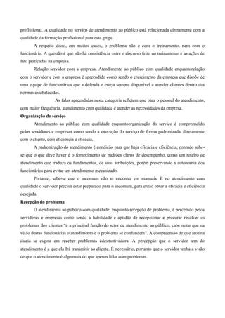 profissional. A qualidade no serviço de atendimento ao público está relacionada diretamente com a
qualidade da formação profissional para este grupe.
A respeito disso, em muitos casos, o problema não é com o treinamento, nem com o
funcionário. A questão é que não há consistência entre o discurso feito no treinamento e as ações de
fato praticadas na empresa.
Relação servidor com a empresa. Atendimento ao público com qualidade enquantorelação
com o servidor e com a empresa é apreendido como sendo o crescimento da empresa que dispõe de
uma equipe de funcionários que a defenda e esteja sempre disponível a atender clientes dentro das
normas estabelecidas.
As falas apreendidas nesta categoria refletem que para o pessoal do atendimento,
com maior frequência, atendimento com qualidade é atender as necessidades da empresa.
Organização do serviço
Atendimento ao público com qualidade enquantoorganização do serviço é compreendido
pelos servidores e empresas como sendo a execução do serviço de forma padronizada, diretamente
com o cliente, com eficiência e eficácia.
A padronização do atendimento é condição para que haja eficácia e eficiência, contudo sabe-
se que o que deve haver é o fornecimento de padrões claros de desempenho, como um roteiro de
atendimento que traduza os fundamentos, de suas atribuições, porém preservando a autonomia dos
funcionários para evitar um atendimento mecanizado.
Portanto, sabe-se que o incomum não se encontra em manuais. E no atendimento com
qualidade o servidor precisa estar preparado para o incomum, para então obter a eficácia e eficiência
desejada.
Recepção do problema
O atendimento ao público com qualidade, enquanto recepção de problema, é percebido pelos
servidores e empresas como sendo a habilidade e aptidão de recepcionar e procurar resolver os
problemas dos clientes “é a principal função do setor de atendimento ao público, cabe notar que na
visão destas funcionárias o atendimento e o problema se confundem”. A compreensão de que arotina
diária se esgota em receber problemas édesmotivadora. A percepção que o servidor tem do
atendimento é a que ela Irá transmitir ao cliente. É necessário, portanto que o servidor tenha a visão
de que o atendimento é algo mais do que apenas lidar com problemas.
 
