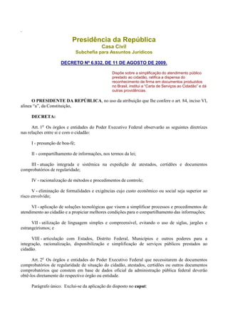 .
Presidência da República
Casa Civil
Subchefia para Assuntos Jurídicos
DECRETO Nº 6.932, DE 11 DE AGOSTO DE 2009.
Dispõe sobre a simplificação do atendimento público
prestado ao cidadão, ratifica a dispensa do
reconhecimento de firma em documentos produzidos
no Brasil, institui a “Carta de Serviços ao Cidadão” e dá
outras providências.
O PRESIDENTE DA REPÚBLICA, no uso da atribuição que lhe confere o art. 84, inciso VI,
alínea “a”, da Constituição,
DECRETA:
Art. 1o
Os órgãos e entidades do Poder Executivo Federal observarão as seguintes diretrizes
nas relações entre si e com o cidadão:
I - presunção de boa-fé;
II - compartilhamento de informações, nos termos da lei;
III - atuação integrada e sistêmica na expedição de atestados, certidões e documentos
comprobatórios de regularidade;
IV - racionalização de métodos e procedimentos de controle;
V - eliminação de formalidades e exigências cujo custo econômico ou social seja superior ao
risco envolvido;
VI - aplicação de soluções tecnológicas que visem a simplificar processos e procedimentos de
atendimento ao cidadão e a propiciar melhores condições para o compartilhamento das informações;
VII - utilização de linguagem simples e compreensível, evitando o uso de siglas, jargões e
estrangeirismos; e
VIII - articulação com Estados, Distrito Federal, Municípios e outros poderes para a
integração, racionalização, disponibilização e simplificação de serviços públicos prestados ao
cidadão.
Art. 2o
Os órgãos e entidades do Poder Executivo Federal que necessitarem de documentos
comprobatórios de regularidade de situação do cidadão, atestados, certidões ou outros documentos
comprobatórios que constem em base de dados oficial da administração pública federal deverão
obtê-los diretamente do respectivo órgão ou entidade.
Parágrafo único. Exclui-se da aplicação do disposto no caput:
 