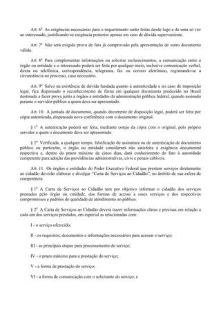 Art. 6o
As exigências necessárias para o requerimento serão feitas desde logo e de uma só vez
ao interessado, justificando-se exigência posterior apenas em caso de dúvida superveniente.
Art. 7o
Não será exigida prova de fato já comprovado pela apresentação de outro documento
válido.
Art. 8o
Para complementar informações ou solicitar esclarecimentos, a comunicação entre o
órgão ou entidade e o interessado poderá ser feita por qualquer meio, inclusive comunicação verbal,
direta ou telefônica, correspondência, telegrama, fax ou correio eletrônico, registrando-se a
circunstância no processo, caso necessário.
Art. 9o
Salvo na existência de dúvida fundada quanto à autenticidade e no caso de imposição
legal, fica dispensado o reconhecimento de firma em qualquer documento produzido no Brasil
destinado a fazer prova junto a órgãos e entidades da administração pública federal, quando assinado
perante o servidor público a quem deva ser apresentado.
Art. 10. A juntada de documento, quando decorrente de disposição legal, poderá ser feita por
cópia autenticada, dispensada nova conferência com o documento original.
§ 1o
A autenticação poderá ser feita, mediante cotejo da cópia com o original, pelo próprio
servidor a quem o documento deva ser apresentado.
§ 2o
Verificada, a qualquer tempo, falsificação de assinatura ou de autenticação de documento
público ou particular, o órgão ou entidade considerará não satisfeita a exigência documental
respectiva e, dentro do prazo máximo de cinco dias, dará conhecimento do fato à autoridade
competente para adoção das providências administrativas, civis e penais cabíveis.
Art. 11. Os órgãos e entidades do Poder Executivo Federal que prestam serviços diretamente
ao cidadão deverão elaborar e divulgar “Carta de Serviços ao Cidadão”, no âmbito de sua esfera de
competência.
§ 1o
A Carta de Serviços ao Cidadão tem por objetivo informar o cidadão dos serviços
prestados pelo órgão ou entidade, das formas de acesso a esses serviços e dos respectivos
compromissos e padrões de qualidade de atendimento ao público.
§ 2o
A Carta de Serviços ao Cidadão deverá trazer informações claras e precisas em relação a
cada um dos serviços prestados, em especial as relacionadas com:
I - o serviço oferecido;
II - os requisitos, documentos e informações necessários para acessar o serviço;
III - as principais etapas para processamento do serviço;
IV - o prazo máximo para a prestação do serviço;
V - a forma de prestação do serviço;
VI - a forma de comunicação com o solicitante do serviço; e
 