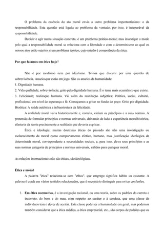O problema da essência do ato moral envia a outro problema importantíssimo: o da
responsabilidade. Esta questão está ligada ao problema da vontade, por isso, é inseparável da
responsabilidade.
Decidir e agir numa situação concreta, é um problema prático-moral; mas investigar o modo
pelo qual a responsabilidade moral se relaciona com a liberdade e com o determinismo ao qual os
nossos atos estão sujeitos é um problema teórico, cujo estudo é competência da ética.
Por que falamos em ética hoje?
Não é por modismo nem por idealismo. Temos que discutir por uma questão de
sobrevivência. Anseiosque estão em jogo. São os anseios da humanidade:
1. Dignidade humana.
2. Vida qualidade; sobrevivência; grito pela dignidade humana. É o tema mais ecumênico que existe.
3. Felicidade; realização humana. Vai além da realização subjetiva: Política, social, cultural,
profissional, em nível de esperança e fé. Começamos a gritar no fundo do poço: Grito por dignidade.
Bioética: A saúde autêntica a infraestrutura da felicidade.
A realidade moral varia historicamente e, comela, variam os princípios e a suas normas. A
pretensão de formular princípios e normas universais, deixando de lado a experiência moralhistórica,
afastaria da teoria precisamente a realidade que deveria explicar.
Ética e ideologia: muitas doutrinas éticas do passado são não uma investigação ou
esclarecimento da moral como comportamento efetivo, humano, mas justificação ideológica de
determinada moral, correspondente a necessidades sociais, e, para isso, eleva seus princípios e as
suas normas categoria de princípios e normas universais, válidos para qualquer moral.
As relações internacionais não são éticas, sãoideológicas.
Ética e moral
A palavra "ética" relaciona-se com "ethos", que emgrego significa hábito ou costume. A
palavra é usada em vários sentidos relacionados, que é necessário distinguir para evitar confusões.
1. Em ética normativa, é a investigação racional, ou uma teoria, sobre os padrões do carreto e
incorreto, do bom e do mau, com respeito ao caráter e à conduta, que uma classe de
indivíduos tem o dever de aceitar. Esta classe pode ser a humanidade em geral, mas podemos
também considerar que a ética médica, a ética empresarial, etc., são corpos de padrões que os
 