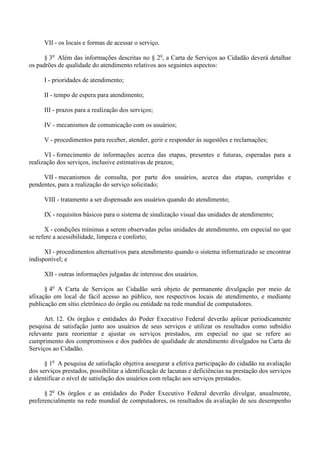 VII - os locais e formas de acessar o serviço.
§ 3o
Além das informações descritas no § 2o
, a Carta de Serviços ao Cidadão deverá detalhar
os padrões de qualidade do atendimento relativos aos seguintes aspectos:
I - prioridades de atendimento;
II - tempo de espera para atendimento;
III - prazos para a realização dos serviços;
IV - mecanismos de comunicação com os usuários;
V - procedimentos para receber, atender, gerir e responder às sugestões e reclamações;
VI - fornecimento de informações acerca das etapas, presentes e futuras, esperadas para a
realização dos serviços, inclusive estimativas de prazos;
VII - mecanismos de consulta, por parte dos usuários, acerca das etapas, cumpridas e
pendentes, para a realização do serviço solicitado;
VIII - tratamento a ser dispensado aos usuários quando do atendimento;
IX - requisitos básicos para o sistema de sinalização visual das unidades de atendimento;
X - condições mínimas a serem observadas pelas unidades de atendimento, em especial no que
se refere a acessibilidade, limpeza e conforto;
XI - procedimentos alternativos para atendimento quando o sistema informatizado se encontrar
indisponível; e
XII - outras informações julgadas de interesse dos usuários.
§ 4o
A Carta de Serviços ao Cidadão será objeto de permanente divulgação por meio de
afixação em local de fácil acesso ao público, nos respectivos locais de atendimento, e mediante
publicação em sítio eletrônico do órgão ou entidade na rede mundial de computadores.
Art. 12. Os órgãos e entidades do Poder Executivo Federal deverão aplicar periodicamente
pesquisa de satisfação junto aos usuários de seus serviços e utilizar os resultados como subsídio
relevante para reorientar e ajustar os serviços prestados, em especial no que se refere ao
cumprimento dos compromissos e dos padrões de qualidade de atendimento divulgados na Carta de
Serviços ao Cidadão.
§ 1o
A pesquisa de satisfação objetiva assegurar a efetiva participação do cidadão na avaliação
dos serviços prestados, possibilitar a identificação de lacunas e deficiências na prestação dos serviços
e identificar o nível de satisfação dos usuários com relação aos serviços prestados.
§ 2o
Os órgãos e as entidades do Poder Executivo Federal deverão divulgar, anualmente,
preferencialmente na rede mundial de computadores, os resultados da avaliação de seu desempenho
 