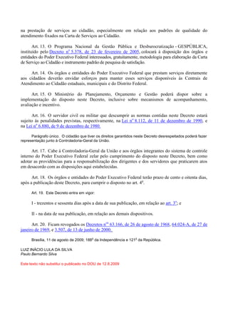 na prestação de serviços ao cidadão, especialmente em relação aos padrões de qualidade do
atendimento fixados na Carta de Serviços ao Cidadão.
Art. 13. O Programa Nacional da Gestão Pública e Desburocratização - GESPÚBLICA,
instituído pelo Decreto no
5.378, de 23 de fevereiro de 2005, colocará à disposição dos órgãos e
entidades do Poder Executivo Federal interessados, gratuitamente, metodologia para elaboração da Carta
de Serviço ao Cidadão e instrumento padrão de pesquisa de satisfação.
Art. 14. Os órgãos e entidades do Poder Executivo Federal que prestam serviços diretamente
aos cidadãos deverão envidar esforços para manter esses serviços disponíveis às Centrais de
Atendimento ao Cidadão estaduais, municipais e do Distrito Federal.
Art. 15. O Ministério do Planejamento, Orçamento e Gestão poderá dispor sobre a
implementação do disposto neste Decreto, inclusive sobre mecanismos de acompanhamento,
avaliação e incentivo.
Art. 16. O servidor civil ou militar que descumprir as normas contidas neste Decreto estará
sujeito às penalidades previstas, respectivamente, na Lei no
8.112, de 11 de dezembro de 1990, e
na Lei no
6.880, de 9 de dezembro de 1980.
Parágrafo único. O cidadão que tiver os direitos garantidos neste Decreto desrespeitados poderá fazer
representação junto à Controladoria-Geral da União.
Art. 17. Cabe à Controladoria-Geral da União e aos órgãos integrantes do sistema de controle
interno do Poder Executivo Federal zelar pelo cumprimento do disposto neste Decreto, bem como
adotar as providências para a responsabilização dos dirigentes e dos servidores que praticarem atos
em desacordo com as disposições aqui estabelecidas.
Art. 18. Os órgãos e entidades do Poder Executivo Federal terão prazo de cento e oitenta dias,
após a publicação deste Decreto, para cumprir o disposto no art. 4o
.
Art. 19. Este Decreto entra em vigor:
I - trezentos e sessenta dias após a data de sua publicação, em relação ao art. 3o
; e
II - na data de sua publicação, em relação aos demais dispositivos.
Art. 20. Ficam revogados os Decretos nos
63.166, de 26 de agosto de 1968, 64.024-A, de 27 de
janeiro de 1969, e 3.507, de 13 de junho de 2000.
Brasília, 11 de agosto de 2009; 188
o
da Independência e 121
o
da República.
LUIZ INÁCIO LULA DA SILVA
Paulo Bernardo Silva
Este texto não substitui o publicado no DOU de 12.8.2009
 