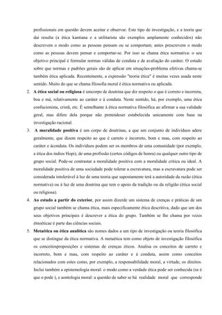 profissionais em questão devem aceitar e observar. Este tipo de investigação, e a teoria que
dai resulta (a ética kantiana e a utilitarista são exemplos amplamente conhecidos) não
descrevem o modo como as pessoas pensam ou se comportam; antes prescrevem o modo
como as pessoas devem pensar e comportar-se. Por isso se chama ética normativa: o seu
objetivo principal é formular normas válidas de conduta e de avaliação do caráter. O estudo
sobre que normas e padrões gerais são de aplicar em situações-problema efetivas chama-se
também ética aplicada. Recentemente, a expressão "teoria ética" é muitas vezes usada neste
sentido. Muito do que se chama filosofia moral é ética normativa ou aplicada.
2. A ética social ou religiosa é umcorpo de doutrina que diz respeito o que é correto e incorreta,
boa e má, relativamente ao caráter e à conduta. Neste sentido, há, por exemplo, uma ética
confucionista, cristã, etc. É semelhante à ética normativa filosófica ao afirmar a sua validade
geral, mas difere dela porque não pretendeser estabelecida unicamente com base na
investigação racional.
3. A moralidade positiva é um corpo de doutrinas, a que um conjunto de indivíduos adere
geralmente, que dizem respeito ao que é carreto e incorreto, bom e mau, com respeito ao
caráter e àconduta. Os indivíduos podem ser os membros de uma comunidade (por exemplo,
a ética dos índios Hopi), de uma profissão (certos códigos de honra) ou qualquer outro tipo de
grupo social. Pode-se contrastar a moralidade positiva com a moralidade critica ou ideal. A
moralidade positiva de uma sociedade pode tolerar a escravatura, mas a escravatura pode ser
considerada intolerável à luz de uma teoria que supostamente terá a autoridade da razão (ética
normativa) ou à luz de uma doutrina que tem o apoio da tradição ou da religião (ética social
ou religiosa).
4. Ao estudo a partir do exterior, por assim dizerde um sistema de crenças e práticas de um
grupo social também se chama ética, mais especificamente ética descritiva, dado que um dos
seus objetivos principais é descrever a ética do grupo. Também se lhe chama por vezes
étnoéticae é parte das ciências sociais.
5. Metaética ou ética analítica são nomes dados a um tipo de investigação ou teoria filosófica
que se distingue da ética normativa. A metaética tem como objeto de investigação filosófica
os conceitosproposições e sistemas de crenças éticos. Analisa os conceitos de carreto e
incorreto, bom e mau, com respeito ao caráter e à conduta, assim como conceitos
relacionados com estes como, por exemplo, a responsabilidade moral, a virtude, os direitos.
Inclui também a epistemologia moral: o modo como a verdade ética pode ser conhecida (se é
que o pode ), e aontologia moral: a questão de saber se há realidade moral que corresponde
 