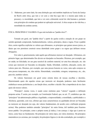 3. Habermas, por outro lado, faz uma distinção que está também implícita na Teoria da Justiça
de Rawls entre ética, que tem a ver com a vida boa (que não é o mesmo para todas as
pessoas), e a moralidade, que tem a ver com a dimensão social da vida humana e, portanto
com princípios de conduta que podem ter aplicação universal. A ética ocupa-se da vida boa, a
moralidade da conduta carreta.
ÉTICA- PRINCÍPIOS E VALORES- O que está incluído no "padrão ético?".
Tomado em geral, um "padrão ético" a partir do qualse avalia a atuação de um grupo no
sentido apontado compreende, fundamentalmente, valores, princípios, ideais e regras. Fixar o padrão
ético, assim significa explicitar os valores que afirmamos, os princípios que guiam nossos juízos, os
ideais que nos permitem construir nossa identidade como grupo e as regras que definem nossas
obrigações.
Um valor é, genericamente, tudo aquilo que afirmamos merecer ser desejado. Afirmamos, em
primeiro lugar, que determinados fins devem ser desejados ou buscados. Dizemos, por exemplo, que
ter saúde, ter felicidade, ter um grau razoável de conforto material, ter uma boa educação, etc. são
coisas que merecem ser buscadas ou desejadas. Saúde, felicidade, conforto, educação, assim, são
valores para nós. Dizemos, por exemplo, que uma pessoa honesta ou veraz, uma ação corajosa ou
uma pessoa temperante, etc, têm mérito. Honestidade, veracidade, coragem, temperança, etc., são,
para nós, também valores.
Os valores funcionam em geral como orienta dores de nossas escolhas e decisões.
Determinando quais são aquelas coisas que merecem ser desejada, podemos mais facilmente
estabelecer nossas preferências e, em função disso, escolher e decidir. Daí a importância de ter claro
quais são nossos valores.
"Princípio", muitas vezes, é usado como sinônimo para "valores" segundo a definição
proposta acima. É assim, por exemplo, na Constituição Federal, que, no art. 37, estabelece que são
"princípios" da administração pública a legalidade, a impessoalidade, a moralidade, a publicidade e a
eficiência, querendo, com isso, afirmar que essas características ou qualidades devem ser buscadas
ou merecem ser desejada (ou seja, são valores fundamentais, de acordo com a definição proposta
acima). Mas podemos também entender "princípios" de outra forma, útil também para fixarmos
nosso padrão. Um princípio, como o próprio nome já indica, é um começo: é algo que é posto no
início, como base ou fundamento. Há princípios de vários tipos, em vários domínios. Há princípios
matemáticos (os axiomas, por exemplo), há princípios lógicos (o da não-contradição, por exemplo) e
 