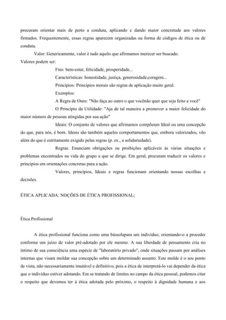 procuram orientar mais de perto a conduta, aplicando e dando maior concretude aos valores
firmados. Frequentemente, essas regras aparecem organizadas na forma de códigos de ética ou de
conduta.
Valor: Genericamente, valor é tudo aquilo que afirmamos merecer ser buscado.
Valores podem ser:
Fins: bem-estar, felicidade, prosperidade...
Características: honestidade, justiça, generosidade,coragem...
Princípios: Princípios morais são regras de aplicação muito geral.
Exemplos:
A Regra de Ouro: "Não faça ao outro o que vocênão quer que seja feito a você"
O Princípio da Utilidade: "Aja de tal maneira a promover a maior felicidade do
maior número de pessoas atingidas por sua ação"
Ideais: O conjunto de valores que afirmamos compõeum Ideal ou uma concepção
do que, para nós, é bom. Ideais são também aqueles comportamentos que, embora valorizados, vão
além do que é estritamente exigido pelas regras (p. ex., a solidariedade).
Regras: Enunciam obrigações ou proibições aplicáveis às várias situações e
problemas encontrados na vida do grupo a que se dirige. Em geral, procuram traduzir os valores e
princípios em orientações concretas para a ação.
Valores, princípios, Ideais e regras funcionam orientando nossas escolhas e
decisões.
ÉTICA APLICADA: NOÇÕES DE ÉTICA PROFISSIONAL;
Ética Profissional
A ética profissional funciona como uma bússolapara um indivíduo, orientando-o a proceder
conforme um juízo de valor pré-adotado por ele mesmo. A sua liberdade de pensamento cria no
íntimo de sua consciência uma espécie de "laboratório privado", onde situações passam por análises
internas que visam moldar sua concepção sobre um determinado assunto. Este molde é o seu ponto
de vista, não necessariamente imutável e definitivo, pois a ética de interpretá-lo vai depender da ótica
que o indivíduo estiver adotando. Em se tratando de limites no campo da ética pessoal, podemos citar
o respeito que devemos ter à ética adotada pelo próximo, o respeito à dignidade humana e aos
 