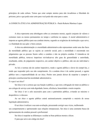 princípios de cada cultura. Temos que estar sempre atentos para não invadirmos a liberdade do
próximo, pois o que pode estar certo para você pode não estar para o outro.
A CONDUTA ÉTICA NA ADMINISTRAÇÃO PÚBLICA - Paulo Roberto Martinez Lopes
A ética representa uma abordagem sobre as constantes morais, aquele conjunto de valores e
costumes mais ou menos permanentes no tempo e uniforme no espaço. A moral administrativa é
imposta ao agente público para sua conduta interna, segundo as exigências da instituição a que serve,
e a finalidade de sua ação: o bem comum.
A ética na administração e a moralidade administrativa não representam senão uma das faces
da moralidade pública que se sujeita ao controle social, pois a moralidade é encontrada nos
julgamentos que as pessoas fazem sobre a conduta e não na própria conduta. E tratando-se de
moralidade pública, torna-se imperioso reivindicar-se alto grau de generalidade e autoridade,
resultando, então, do julgamento respectivo, em caráter objetivo e público, não um ato individual e
privado.
As leis e normas são de caráter impositivo, tendo o agente público o dever de cumpri-las, e
tendo que responder pelo seu não cumprimento. Já a conduta ética é de caráter pessoal, o agente
público tem a responsabilidade de ser ético. Porém sem jamais deixar de respeitar e cumprir o
princípio constitucional da moralidade administrativa.
E o que é ser ético?
Ser ético é ter a certeza que sua função é pública, e que tem a obrigação de tratar ao público e
aos colegas de serviço com toda dignidade, honra, eficiência, honestidade e muito respeito.
Ser ético é ter o zelo necessário para com o patrimônio público, evitando ao máximo o
desperdício e o descaso.
Ao ser ético o agente público estará automaticamente cumprindo a maioria de nossa
legislação administrativa.
O ser ético é realizar a sua auto-avaliação, procurando corrigir seus vícios, melhorando
seu comportamento e aprimorando suas relações interpessoais. Ser ético é uma constante busca de
aprimoramento da conduta pessoal e profissional.
Ser ético é respeitar as diferenças e exaltar as boas práticas morais e éticas.
E para que serve um código de ética?
 