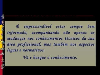Ética Profissional:
Pontos para sua reflexão
É imprescindível estar sempre bem
informado, acompanhando não apenas as
mudanças nos conhecimentos técnicos da sua
área profissional, mas também nos aspectos
legais e normativos.
Vá e busque o conhecimento.
 