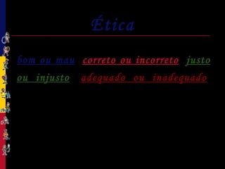 Ética
A Ética é o estudo geral do que é
bom ou mau, correto ou incorreto, justo
ou injusto, adequado ou inadequado.
Um dos objetivos da Ética é a busca de
justificativas para as regras propostas pela
Moral e pelo Direito.
 