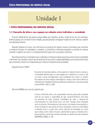 11
ÉTICA PROFISSIONAL DO SERVIÇO SOCIAL
Unidade I
1 ÉTICA PROFISSIONAL DO SERVIÇO SOCIAL
1.1 Conceito de ética e seu espaço na relação entre indivíduo e sociedade
O termo ética deriva da palavra grega ethos, que signiﬁca caráter, modo de ser de um indivíduo.
Embora pareça um conceito muito simples, poucas pessoas conseguem explicá-lo com clareza e sabem
sua aplicação prática.
Quando falamos em ética, nos referimos ao conjunto de valores morais e princípios que norteiam
a conduta humana na sociedade e, também, à consciência individual baseada na escolha de valores
visando o respeito ao outro e o comprometimento para com os projetos coletivos.
No campo da ética, é necessário que o indivíduo conheça as regras sociais que estruturam a sociedade
e direcione sua conduta a partir da consciência de seus atos e responsabilidades, pois os preceitos éticos
são universais e devem ser respeitados por todos os integrantes da sociedade.
Segundo Chauí (1997):
Do ponto de vista dos valores, a ética exprime a maneira como a cultura e
a sociedade deﬁnem para si o que julgam ser a violência e o crime, o mal
e o vício e, como contrapartida, o que consideram ser o bem e a virtude.
Por realizar-se como relação intersubjetiva e social, a ética não é alheia ou
indiferente às condições históricas, políticas, econômicas e culturais da ação
moral (CHAUI, 1997, p. 338).
Barroco (2008a), por sua vez, aponta que:
A ética é definida como uma capacidade humana posta pela atividade
vital do ser social; a capacidade de agir conscientemente com base
em escolhas de valor, projetar finalidades de valor e objetivá-las
concretamente na vida social, isto é, ser livre. Tratada como mediação
entre as esferas e dimensões da vida social, e atividade emancipadora, a
ética é situada em suas várias formas e expressão: a moral, a moralidade,
a reflexão ética e a ação ética como exercício de liberdade ou, como
quer Lukács, como “ação virtuosa”, apontando-se para a conexão com a
práxis política e para suas formas alienadas no âmbito da vida cotidiana
(BARROCO, 2008a, p. 19).
 
