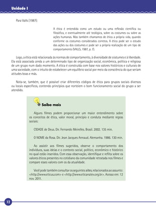 12
Unidade I
Para Valls (1987):
A ética é entendida como um estudo ou uma reﬂexão cientíﬁca ou
ﬁlosóﬁca, e eventualmente até teológica, sobre os costumes ou sobre as
ações humanas. Mas também chamamos de ética a própria vida, quando
conforme os costumes considerados corretos. A ética pode ser o estudo
das ações ou dos costumes e pode ser a própria realização de um tipo de
comportamento (VALLS, 1987, p. 7).
Logo, a ética está relacionada às normas de comportamento, à diversidade de costumes e à liberdade.
Ela está associada ainda a um determinado tipo de organização social, econômica, política e religiosa
de um grupo num dado momento. A ética é construída com base nos valores históricos e culturais de
uma sociedade, com o intuito de estabelecer um equilíbrio social por meio da consciência do que seriam
atitudes boas e más.
Nota-se, também, que é possível criar diferentes códigos de ética para grupos sociais diversos
ou locais especíﬁcos, contendo princípios que norteiem o bom funcionamento social do grupo a ser
atendido.
Saiba mais
Alguns ﬁlmes podem proporcionar um maior entendimento sobre
os conceitos de ética, valor moral, princípio e conduta mediante regras
sociais:
CIDADE de Deus. Dir. Fernando Meirelles. Brasil. 2002. 135 min.
O NOME da Rosa. Dir. Jean Jacques Annaud. Alemanha. 1986. 130 min.
Ao assistir aos ﬁlmes sugeridos, observe o comportamento dos
indivíduos, suas ideias e o contexto social, político, econômico e histórico
no qual estão inseridos. Com essa observação, identiﬁque e reﬂita sobre os
valores éticos presentes no cotidiano da comunidade retratada nos ﬁlmes e
compare esses valores com os da atualidade.
Vocêpodetambémconsultarosseguintessites,relacionadosaoassunto:
<http://www.eticus.com> e <http://www.eticanatev.org.br>. Acesso em: 12
nov. 2011.
 