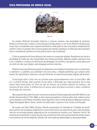 13
ÉTICA PROFISSIONAL DO SERVIÇO SOCIAL
Figura 2
Ao analisar diferentes formações históricas e culturais, notamos uma diversidade de costumes.
Embora o conceito seja o mesmo, a ética dos povos antigos pode vir a ser muito diferente da dos atuais.
O que hoje é considerado como inquestionavelmente errado pode ter sido uma prática completamente
normal e aceita no passado. Para os povos gregos, por exemplo, abandonar os ﬁlhos que não nascessem
física e mentalmente perfeitos era uma prática usual e não condenável.
A ética se apresenta de forma diferente até mesmo no campo das religiões. Percebemos isso frente à
pluralidade de credos que não compartilham dos mesmos princípios. Algumas religiões valorizam mais
o ter, o trabalho e a riqueza em detrimento da abnegação, do sacrifício e da pobreza, outras optam por
um estilo de vida mais simples e pelo desapego aos bens materiais.
Podemosnotaressadiferençaquandonosdeparamoscomreligiõesmonoteístascomoocristianismo,
o islamismo e o judaísmo, que acreditam num único deus, e religiões politeístas, que cultuam vários
deuses. Por apresentarem costumes e crenças diferentes, os valores éticos dessas religiões são diversos.
A teorização sobre a ética tem seu período áureo aproximadamente entre os anos 500 e 300
a.C., na Grécia Antiga, onde surgiram muitas ideias e definições que estão presentes até os dias
atuais. Essas ideias giram em torno do agir do homem, do princípio absoluto de conduta e da
natureza do bem moral. A reflexão ética se ancora sobre princípios universais e sobre o problema
da variação dos costumes.
Não é possível falar sobre ética sem mencionar as ideias do ﬁlósofo grego Sócrates (470-399 a.C.) e do
alemão Immanuel Kant (1724-1804), os dois maiores pensadores e teóricos sobre ética, embora muitos
outros ﬁlósofos, como Platão, Aristóteles, Santo Agostinho, Santo Tomás de Aquino, Maquiavel, Spinoza,
Hegel, Kierkegaard, Marx e Sartre, tenham teorizado sobre o assunto e feito muitas contribuições.
De acordo com Valls (1987), Sócrates, ﬁlósofo questionador, foi chamado de “fundador da moral”,
pois sua ética não se baseava simplesmente nas leis exteriores e nos costumes do povo e dos ancestrais,
mas sim na convicção pessoal, adquirida por de um processo de consulta a seu “demônio interior”. Na
tentativa de compreender a justiça das leis, essa consulta era feita com questionamentos, dando origem
ao movimento de interiorização da reﬂexão e de valorização da subjetividade ou da personalidade.
 
