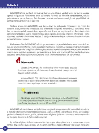 14
Unidade I
Valls (1987) aﬁrma que Kant, por sua vez, buscava uma ética de validade universal que se apoiasse
apenas na igualdade fundamental entre os homens. Por meio da ﬁlosoﬁa transcendental, voltada
primeiramente para o homem, Kant buscava encontrar no homem condições de possibilidade de
conhecimento verdadeiro e de agir livre.
Ainda de acordo com Valls (1987), para Kant, o dever ou a obrigação ética aparece no centro das
questões éticas, como uma necessidade para a liberdade, obrigando, moralmente, a consciência moral
livre e a vontade verdadeiramente boa a agir conforme o dever e por respeito ao dever. A moral entendida
como racionalidade do sujeito não se interessa pelos aspectos exteriores, empíricos e históricos – como
costumes, tradições e inclinações pessoais. O desejo de Kant era chegar a uma moral racional única e
possível a todos os homens.
Ainda sobre o ﬁlósofo, Valls (1987) salienta que, em sua concepção, cada indivíduo tem a forma do dever,
que,porserumaordemformalenuncabaseadaemhipótesesoucondições,seexpressaemváriasformulações
no chamado imperativo categórico. A formulação clássica do imperativo categórico deve proceder sempre de
maneira que o indivíduo possa querer que sua máxima se torne uma lei universal. Com isso, Kant procurou
deduzir da estrutura do sujeito humano, racional e livre a forma necessária de um agir universal.
Observação
Sócrates (470-399 a.C.) foi condenado a beber veneno sob a acusação
de seduzir a juventude, não honrar os deuses da cidade e desprezar as leis
da polis (cidade-estado).
ImmanuelKant(1724-1804)foiumﬁlósofoalemãoquededicousuavida
ao ensino e ao estudo e foi um homem dotado de piedade e religiosidade,
conhecido como aquele que encarna as virtudes.
Saiba mais
Nos sites a seguir, conheça um pouco mais sobre os ﬁlósofos Sócrates e
Kant:<http://mundodosﬁlosofos.com.br>e<http://www.antroposmoderno.
com/index_bios.php>. Acesso em: 15 nov. 2011.
Valls (1987) aﬁrma ainda que a religião trouxe um grande progresso moral à humanidade ao colocar
a meta da vida moral numa santidade comparada ao amor perfeito. Essa santidade deveria ser buscada e
preferencialmente alcançada, porém, os fanatismos religiosos ajudaram a obscurecer a mensagem ética
da liberdade, do amor e da fraternidade universal.
As visões religiosas influenciaram muitas épocas por não explicar bem o termo carne com o
sentido de pecado, o que provocou um moralismo centrado nas questões da vida sexual, moralismo
 