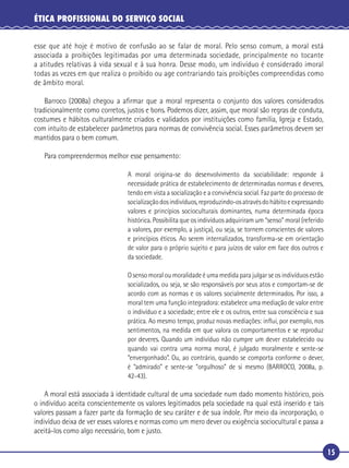 15
ÉTICA PROFISSIONAL DO SERVIÇO SOCIAL
esse que até hoje é motivo de confusão ao se falar de moral. Pelo senso comum, a moral está
associada a proibições legitimadas por uma determinada sociedade, principalmente no tocante
a atitudes relativas à vida sexual e à sua honra. Desse modo, um indivíduo é considerado imoral
todas as vezes em que realiza o proibido ou age contrariando tais proibições compreendidas como
de âmbito moral.
Barroco (2008a) chegou a aﬁrmar que a moral representa o conjunto dos valores considerados
tradicionalmente como corretos, justos e bons. Podemos dizer, assim, que moral são regras de conduta,
costumes e hábitos culturalmente criados e validados por instituições como família, Igreja e Estado,
com intuito de estabelecer parâmetros para normas de convivência social. Esses parâmetros devem ser
mantidos para o bem comum.
Para compreendermos melhor esse pensamento:
A moral origina-se do desenvolvimento da sociabilidade: responde à
necessidade prática de estabelecimento de determinadas normas e deveres,
tendo em vista a socialização e a convivência social. Faz parte do processo de
socializaçãodosindivíduos,reproduzindo-osatravésdohábitoeexpressando
valores e princípios socioculturais dominantes, numa determinada época
histórica. Possibilita que os indivíduos adquiriram um “senso” moral (referido
a valores, por exemplo, a justiça), ou seja, se tornem conscientes de valores
e princípios éticos. Ao serem internalizados, transforma-se em orientação
de valor para o próprio sujeito e para juízos de valor em face dos outros e
da sociedade.
O senso moral ou moralidade é uma medida para julgar se os indivíduos estão
socializados, ou seja, se são responsáveis por seus atos e comportam-se de
acordo com as normas e os valores socialmente determinados. Por isso, a
moral tem uma função integradora: estabelece uma mediação de valor entre
o indivíduo e a sociedade; entre ele e os outros, entre sua consciência e sua
prática. Ao mesmo tempo, produz novas mediações: inﬂui, por exemplo, nos
sentimentos, na medida em que valora os comportamentos e se reproduz
por deveres. Quando um indivíduo não cumpre um dever estabelecido ou
quando vai contra uma norma moral, é julgado moralmente e sente-se
“envergonhado”. Ou, ao contrário, quando se comporta conforme o dever,
é “admirado” e sente-se “orgulhoso” de si mesmo (BARROCO, 2008a, p.
42-43).
A moral está associada à identidade cultural de uma sociedade num dado momento histórico, pois
o indivíduo aceita conscientemente os valores legitimados pela sociedade na qual está inserido e tais
valores passam a fazer parte da formação de seu caráter e de sua índole. Por meio da incorporação, o
indivíduo deixa de ver esses valores e normas como um mero dever ou exigência sociocultural e passa a
aceitá-los como algo necessário, bom e justo.
 