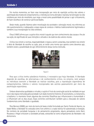 16
Unidade I
Em muitos momentos, ao fazer essa incorporação por meio de repetição acrítica dos valores e
assimilação dos modos de comportamento, o indivíduo se torna alienado e reproduz tal alienação na vida
cotidiana por meio do moralismo, que nega a moral como possibilidade de pensar e agir criticamente,
de fazer escolhas e de construir particularidades.
Desse modo, quando falamos sobre moralização da sociedade e alienação moral, nos referimos ao
não questionamento, à adequação a essas regras de conduta e hábitos tradicionalmente legitimados e
também à sua incorporação na vida cotidiana.
Chauí (1997) aﬁrma que o sujeito ético moral é aquele que tem conhecimento das causas e ﬁns de
sua ação, do signiﬁcado de suas intenções e atitudes e da essência dos valores morais.
A ética nos remete a normas, responsabilidade e regras a serem cumpridas, mas também nos remete
à ideia de liberdade de escolha ou ação, pois, se existe uma norma que aponta como devemos agir,
também existe a possibilidade de agir diferentemente dessa norma instituída.
Figura 3
Para que a ética tenha substância histórica, é necessário que haja liberdade. A liberdade
depende de escolhas, de alternativas e de conhecimento crítico, no entanto, nem sempre
os indivíduos exercem a liberdade ao realizar escolhas, pois a reprodução espontânea de
comportamentos, hábitos e valores incorporados são aceitos passivamente por meio da
assimilação espontânea.
Embora desenvolva qualidades e virtudes, o sujeito é fruto da construção social da realidade em que
vive e das regras instituídas pela sociedade num dado momento histórico. O racionalismo, o cristianismo,
o budismo e o marxismo foram algumas das correntes ﬁlosóﬁcas que inﬂuenciaram a humanidade e
a inﬂuenciam até os dias atuais. Essas correntes contribuíram também para a discussão de valores
fundamentais como liberdade e igualdade.
Para Barroco (2009), por meio da teoria de bases cristãs formulada por Santo Tomás de Aquino, na
Idade Média a liberdade foi colocada como livre-arbítrio e a razão teórica foi subordinada à revelação.
No contexto da sociedade burguesa e do pensamento progressista, alguns pensadores como Kant,
Rousseau e Hegel criticaram a sociedade privada, colocando-se como simpatizantes da liberdade e da
democracia.
 