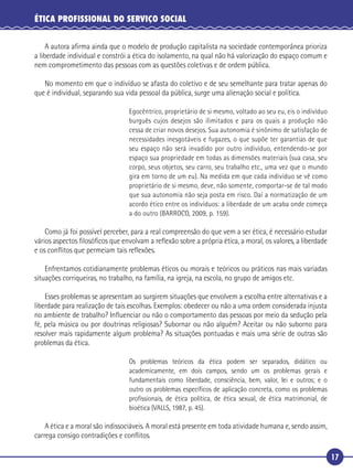 17
ÉTICA PROFISSIONAL DO SERVIÇO SOCIAL
A autora aﬁrma ainda que o modelo de produção capitalista na sociedade contemporânea prioriza
a liberdade individual e constrói a ética do isolamento, na qual não há valorização do espaço comum e
nem comprometimento das pessoas com as questões coletivas e de ordem pública.
No momento em que o indivíduo se afasta do coletivo e de seu semelhante para tratar apenas do
que é individual, separando sua vida pessoal da pública, surge uma alienação social e política.
Egocêntrico, proprietário de si mesmo, voltado ao seu eu, eis o indivíduo
burguês cujos desejos são ilimitados e para os quais a produção não
cessa de criar novos desejos. Sua autonomia é sinônimo de satisfação de
necessidades inesgotáveis e fugazes, o que supõe ter garantias de que
seu espaço não será invadido por outro indivíduo, entendendo-se por
espaço sua propriedade em todas as dimensões materiais (sua casa, seu
corpo, seus objetos, seu carro, seu trabalho etc., uma vez que o mundo
gira em torno de um eu). Na medida em que cada indivíduo se vê como
proprietário de si mesmo, deve, não somente, comportar-se de tal modo
que sua autonomia não seja posta em risco. Daí a normatização de um
acordo ético entre os indivíduos: a liberdade de um acaba onde começa
a do outro (BARROCO, 2009, p. 159).
Como já foi possível perceber, para a real compreensão do que vem a ser ética, é necessário estudar
vários aspectos ﬁlosóﬁcos que envolvam a reﬂexão sobre a própria ética, a moral, os valores, a liberdade
e os conﬂitos que permeiam tais reﬂexões.
Enfrentamos cotidianamente problemas éticos ou morais e teóricos ou práticos nas mais variadas
situações corriqueiras, no trabalho, na família, na igreja, na escola, no grupo de amigos etc.
Esses problemas se apresentam ao surgirem situações que envolvem a escolha entre alternativas e a
liberdade para realização de tais escolhas. Exemplos: obedecer ou não a uma ordem considerada injusta
no ambiente de trabalho? Inﬂuenciar ou não o comportamento das pessoas por meio da sedução pela
fé, pela música ou por doutrinas religiosas? Subornar ou não alguém? Aceitar ou não suborno para
resolver mais rapidamente algum problema? As situações pontuadas e mais uma série de outras são
problemas da ética.
Os problemas teóricos da ética podem ser separados, didático ou
academicamente, em dois campos, sendo um os problemas gerais e
fundamentais como liberdade, consciência, bem, valor, lei e outros; e o
outro os problemas especíﬁcos de aplicação concreta, como os problemas
proﬁssionais, de ética política, de ética sexual, de ética matrimonial, de
bioética (VALLS, 1987, p. 45).
A ética e a moral são indissociáveis. A moral está presente em toda atividade humana e, sendo assim,
carrega consigo contradições e conﬂitos.
 