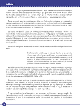 18
Unidade I
Ao assumir a função de promover a integração social, a moral também induz os indivíduos a adquirir
posturas ideais aos olhos da sociedade dominante, o que gera certos conﬂitos em diversas esferas
das atividades sociais cotidianas. Isso ocorrerá sempre que as atitudes individuais ou coletivas forem
reproduzidas com conformismo, sem reﬂexão ou questionamento e repletas de preconceitos.
Esse cenário pode aparecer na política, na religião, na ciência, enﬁm, em todas as áreas nas quais as
normas e os valores morais tendem a coagir o indivíduo com o intuito de suprir as necessidades sociais
da classe dominante. Ou, ainda, esse cenário pode aparecer em âmbitos nos quais as escolhas de valores
se chocam com a moralidade individual de cada ser social.
De acordo com Barroco (2008), um conﬂito possível de se perceber em relação à moral é sua
fragmentação diante das esferas heterogêneas, assumindo conﬁgurações diferenciadas, autonomia
relativa e referencial de valor, reforçando, assim, a alienação das esferas entre si. Notamos isso ao adotar
uma subdivisão do valor da moral entre as várias atividades humanas e ao negar a função mediadora de
valor entre as atividades humanas, tornando-as interdependentes entre si, ou seja, cada uma tem sua
moral especíﬁca.
A estrutura conﬁgurada pelas normas abstratas e concretas da moral revela outro aspecto do conﬂito
moral:
Ontologicamente consideradas, as normas abstratas e as concretas
referem-se aos valores humano genéricos e a formas particulares através
das quais são realizadas. No contexto da propriedade privada dos meios de
produção, da divisão social do trabalho e de classes, a universalização da
moral, em torno de normas abstratas, não signiﬁca sua realização universal,
pois tende a atender a necessidade e interesses privados.
Nesta situação histórica, a universalização dos valores não implica, necessariamente, sua objetivação
como tal; os valores universais tornam-se princípios abstratos porque não são realizáveis para o conjunto
da sociedade. Instaura-se uma contradição entre as normas abstratas (em sua universalidade) e as
normas concretas (como formas de realização de valores universais) – suposto para a (re)produção das
formas alienadas da vida social (BARROCO, 2008a, p. 52).
É importante destacar ainda que, de acordo com a autora, mesmo não havendo interação imediata
ou mecânica entre a moral e as relações sociais de produção e de dominação político-ideológica e
mesmo que a ideologia dominante não seja absoluta, é impossível que haja reprodução da sociedade
sem um consenso ideológico correspondente a determinada sociabilidade, ou seja, a reprodução da
sociedade não ocorre a partir de valores que não sejam signiﬁcativos.
A representação universal dos valores que expressam os interesses e as necessidades das
classes dominantes em detrimento dos interesses e necessidades das classes dominadas faz parte
da existência de uma determinada classe social em relação à sua condição de dominação e
subordinação.
 