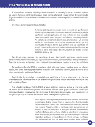 19
ÉTICA PROFISSIONAL DO SERVIÇO SOCIAL
A autora aﬁrma ainda que a ideologia dominante oculta as contradições entre a existência objetiva
de valores humanos genéricos (expressos pelas normas abstratas) e suas formas de concretização
(signiﬁcados históricos particulares) e, também, entre os valores humanos genéricos e sua não realização
prática.
Em relação às normas concretas e abstratas:
As normas abstratas são inerentes à moral na medida em que fornecem
princípios gerais orientadores das normas concretas. Sua objetivação adquire
signiﬁcados históricos particulares em cada contexto, em cada sociedade,
classe, estrato social, assim como para cada indivíduo, em sua singularidade.
Por exemplo, se num contexto determinado, a honestidade é um princípio
positivo, ser honesto passa a se constituir numa norma abstrata que será
concretizada através de deveres que apontem para sua viabilização em
situações concretas. No contexto do individualismo burguês, a liberdade, por
exemplo, se realiza pela negação do outro, ocultado seu caráter universal
(BARROCO, 2008a, p. 53).
Para discutirmos o espaço da ética nas relações de vida e da sociedade, precisamos entender que os
seres humanos não vivem isolados, ou seja, vivem coletivamente, se relacionando e interagindo entre si.
Essa relação humana só é possível com a existência de uma ética que conduza as ações dos indivíduos.
De acordo com Cortella (2010), o importante não é saber qual espaço essa ética ocupa nas relações
sociais, mas como esse espaço se modiﬁca de acordo com o contexto histórico, social e cultural e nas
diferentes camadas sociais e proﬁssionais.
Dependendo das condições e necessidades de existência, a ética se diferencia e se relaciona
diretamente com a forma de viver de um determinado grupo social ou com a forma de trabalho de uma
determinada proﬁssão.
Pela reﬂexão trazida por Cortella (2010), a seguir, podemos notar que a ética se relaciona à visão
de mundo de um determinado grupo e de interesses coletivos desse grupo. Ao falar da colonização
dos esquimós pelos europeus, ﬁca claro o interesse de dominação de um grupo e suas expectativas em
relação ao que se quer dominar. Analisemos, assim, o exemplo dado pelo autor:
Senão vejamos: um dos grandes problemas que os europeus encontraram,
na colonização da área em que viviam os esquimós, foi o da cristianização.
Precisavam repassar a eles a ética cristã, considerada correta do ponto de
vista europeu. Pregaram, então, as escrituras cristãs, que partem de um
princípio: os bons vão para o céu e os maus, para o inferno. Evidentemente,
essa frase não basta, pois nenhuma religião se sustenta sem um pouco de
pavor. Nesse sentido, era necessário dizer que os bons vão para o céu que
é agradável, gostoso; e os maus vão para o inferno, um lugar com fogo e
calor insuportável. Pois bem, em pouco menos de cinco meses, obtiveram
 