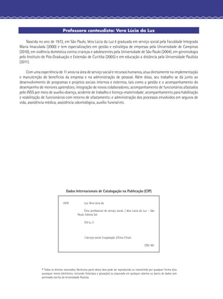 Professora conteudista: Vera Lúcia da Luz
Nascida no ano de 1972, em São Paulo, Vera Lúcia da Luz é graduada em serviço social pela Faculdade Integrada
Maria Imaculada (2000) e tem especializações em gestão e estratégia de empresas pela Universidade de Campinas
(2010), em violência doméstica contra crianças e adolescentes pela Universidade de São Paulo (2004), em gerontologia
pelo Instituto de Pós-Graduação e Extensão de Curitiba (2005) e em educação a distância pela Universidade Paulista
(2011).
Com uma experiência de 11 anos na área de serviço social e recursos humanos, atua diretamente na implementação
e manutenção de benefícios da empresa e na administração de pessoal. Além disso, seu trabalho se dá junto ao
desenvolvimento de programas e projetos sociais internos e externos, tais como a gestão e o acompanhamento do
desempenho de menores aprendizes; integração de novos colaboradores; acompanhamento de funcionários afastados
pelo INSS por meio de auxílio-doença, acidente de trabalho e licença-maternidade; acompanhamento para habilitação
e reabilitação de funcionários com retorno de afastamento; e administração dos processos envolvidos em seguros de
vida, assistência médica, assistência odontológica, auxílio funeral etc.
© Todos os direitos reservados. Nenhuma parte desta obra pode ser reproduzida ou transmitida por qualquer forma e/ou
quaisquer meios (eletrônico, incluindo fotocópia e gravação) ou arquivada em qualquer sistema ou banco de dados sem
permissão escrita da Universidade Paulista.
Dados Internacionais de Catalogação na Publicação (CIP)
L979 Luz, Vera Lúcia da
Ética proﬁssional do serviço social. / Vera Lúcia da Luz. - São
Paulo: Editora Sol.
252 p., il.
1.Serviço social 2.Legislação 3.Ética I.Título
CDU 361
 