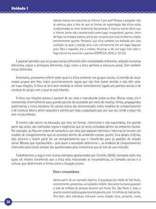 20
Unidade I
adesão maciça dos esquimós ao inferno. E por quê? Porque o pregador não
se atentou para o fato de que as formas de sustentação das éticas estão
condicionadas ao meio existencial das pessoas. É mais ou menos óbvio que
o inferno tenha sido caracterizado como lugar insuportável, quente, cheio
de fogo, na teologia judaica, aceita por um povo que vivia no deserto, região
extremamente quente. Portanto, sua ética também era balizada por uma
condição na qual o castigo seria viver eternamente em um lugar daquele
jeito. Para o esquimó, era o inverso. Anunciar a ele um lugar com calor e
fogo eterno era anunciar o paraíso (CORTELLA, 2010, p. 52-53).
É possível perceber que os grupos sociais diferentes têm necessidades diferentes, relações humanas
diferentes, regras e princípios diferentes, logo, como a ética permeia a estrutura social, têm também
éticas diferentes.
Entretanto, precisamos reﬂetir sobre qual é a ética existente nos grupos sociais, no sentido de atuar
nesses grupos sem lhes impor autoritariamente regras que não lhes fazem sentido e não têm valor
em suas relações. A ética só será bem recebida se estiver estreitamente ligada aos padrões sociais e de
conduta do grupo com o qual se está lidando.
A ética nas relações sociais é passível de ser vista e reproduzida todos os dias. Muitas vezes, ela é
transmitida informalmente para grande parcela da sociedade por meio de novelas, ﬁlmes, propagandas
publicitárias e livros escolares. Os valores éticos são demonstrados como modelos de comportamento
e de conduta ideal a serem seguidos e aceitos por toda a população que, por sua vez, tende a segui-los
sem muita reﬂexão.
O mesmo não ocorre na educação, por esta ser formal, intencional e não espontânea. Em grande
parte das vezes, são instituídas regras e exigências que só serão utilizadas dentro do ambiente escolar.
Por exemplo, as ﬁlas em ordem de tamanho e por sexo que separam meninos e meninas se tornam um
modelo de comportamento que só acontece dentro do ambiente escolar, porém, fora desses critérios,
elas ocorrem e fazem parte de um comportamento que é transferido para os padrões de relação
social. Mesmo que reproduzidos – pois assim a sociedade determina –, os modelos de comportamento
instituídos pela escola sempre são questionados pela consciência que se tem de sua intenção.
Trabalharemos a seguir com outros exemplos apresentados por Cortella (2010), exemplos estes nos
quais ele mostra claramente que a ética está relacionada às circunstâncias, às camadas sociais e à
cultura, que determinam a forma como a situação ocorre.
Ética e circunstância
Vamos partir de um exemplo objetivo. A população da cidade de São Paulo,
recentemente, presenciou um episódio inédito: dois seres humanos pararam
a vida de milhões de pessoas durante seis horas. Ora, São Paulo é, hoje, a
quarta concentração populacional do planeta, com 12 milhões de habitantes.
Pois bem, dois indivíduos entraram numa relação ética, portanto, numa
 