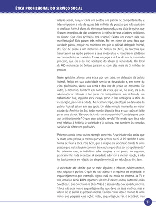 21
ÉTICA PROFISSIONAL DO SERVIÇO SOCIAL
relação social, na qual cada um adotou um padrão de comportamento, e
interromperam a vida de quase três milhões de pessoas que não puderam
se deslocar. Além, é claro, do efeito que isso produziu na vida de outros que
ﬁcaram impedidos de dar andamento à rotina de seus afazeres cotidianos
na cidade. Que ética permeou essa relação? Existiu um espaço para sua
manifestação? Dois param três milhões. Foi em nome de uma ética que
a cidade parou, porque no momento em que o policial, delegado federal,
deu voz de prisão a um motorista de ônibus da CMTC, os coletivos que
transitavam na região pararam e seus motoristas se mostraram solidários
ao companheiro de trabalho. Estava em jogo a defesa de um determinado
princípio, que era o da não aceitação do abuso de autoridade. Um total
de 400 motoristas de ônibus pararam e, com eles, mais de 3 milhões de
pessoas.
Nesse episódio, aﬂorou uma ética: por um lado, um delegado da polícia
federal, ferido em sua autoridade, sentiu-se desacatado e, em nome da
ética proﬁssional, sacou sua arma e deu voz de prisão ao motorista. De
outro, o motorista, também em nome da ética, que ali, no caso, era a da
sobrevivência, calou-se e foi preso. Os companheiros, em defesa de um
trabalhador que, segundo eles, estava preso e isso ameaçava a ética da
corporação, pararam a cidade. Ao mesmo tempo, os colegas do delegado da
polícia federal saíram em seu apoio. Em determinado momento, na maior
cidade da América do Sul, todo mundo discutia ética e sua razão: é licito
parar uma cidade? Deve-se defender um companheiro? Um delegado pode
agir arbitrariamente? O que esse episódio revela? Ele revela que ética não
é só relativa à história, à sociedade e à cultura, mas também às camadas
sociais e às diferentes proﬁssões.
Podemos ainda tomar outro exemplo concreto. A sociedade não aceita que
se mate uma pessoa, a menos que seja dentro da lei. A lei também é uma
forma de ﬁxar a ética. Pois bem, qual a reação da sociedade diante de uma
pessoa que mata alguém com um tiro e outra que o faz por atropelamento?
No primeiro caso, o indivíduo sofre sanções e vai preso; no segundo,
praticamente nada acontece. A sociedade não tem a menor reação, a não
ser topicamente em relação ao atropelamento; já em relação ao tiro, tem.
A sociedade até admite que se mate alguém; o infrator, evidentemente,
será julgado e punido. O que ela não aceita é o requinte de crueldade: o
esquartejamento, por exemplo. Agora, está na moda no cinema, na TV e
nos jornais o serial killer. Apareceu um nos Estados Unidos, outro na União
Soviética.Oqueéofensivonaética?Nãoéoassassinato,éoesquartejamento.
Talvez não seja nem o esquartejamento, que deve ter seus motivos, mas é
o fato de se comer as pessoas mortas. Canibal? Não, isso é muito! Há uma
ironia que perpassa essa ação: matar, esquartejar, serrar, é aceitável, mas
 