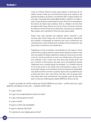 22
Unidade I
comer, já é demais. Aﬁnal de contas, jamais alguém se alimentaria de um
cadáver humano. Ainda que nos alimentemos quase só de cadáveres, não
gostamos da palavra. Se possível, nos afastamos dela. A palavra cadáver já é
uma sigla. A expressão latina carne data vermes se simpliﬁca no cadáver e
reduz a carga semântica da destinação do corpo. Temos horror dessa palavra.
No entanto, ela habita nosso cotidiano. Abre-se o freezer e ele está cheio
de cadáveres (de frango, de peixe etc.). Vai-se à feira e encontram-se bancas
de cadáveres. Somos animais que se alimentam, como poucos, de cadáveres.
Mas a palavra não é satisfatória. Preferimos dizer apenas carne.
Porque trazer esses exemplos que poderiam parecer estranhos a uma
conversa sobre éticas? Porque elas se diferenciam bastante, dependendo
das condições e necessidades de existência, bem como se diferenciam nas
camadas sociais e estão imediatamente atreladas à forma de sobreviver. Isso
parece óbvio, mas permite uma reﬂexão séria.
Trabalhamos na área universitária, nas proﬁssões de nível superior. Temos,
evidentemente, projetos políticos e quase sempre desejamos empanar nossa
ética nas relações. Por desejar implantá-la, acabamos, muitas vezes, correndo
o risco de, mais do que oferecer ao outro uma reﬂexão sobre a ética que ele
tem, emprestar a que é nossa e que serve para nossa camada social, mas
que é estranha a outros grupos. Isso pode ocorrer principalmente quando
trabalhamos com a camada popular da sociedade. E aí o trabalho deixa de
ser de serviço social, no seu sentido mais contemporâneo, e passa a ser de
doutrinação religiosa, muito semelhante às formas clássicas de religiosidade,
cujo objetivo central é converter as pessoas. Quase como se pudéssemos por
as mãos sobre elas e dizer: você precisa, você deve, você vai, porque assim
você estará salvo social, politicamente, sem perceber, antes de mais nada,
qual é a ética que molda aquelas relações (CORTELLA, 2010, p. 50-52).
A partir da análise do conﬂito trazido por Cortella (2010) em seu texto – conﬂito este com o qual
podemos nos deparar no dia a dia –, é possível reﬂetir sobre:
• o que é ética?
• o que é um comportamento correto em ética?
• o que é preciso para ser ético?
• o que é moral?
• qual é o critério da moralidade?
• qual é o ideal da vida ética?
• é preciso ter uma religião para ser ético?
 