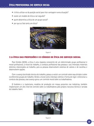 23
ÉTICA PROFISSIONAL DO SERVIÇO SOCIAL
• é ético utilizar-se da posição social para tirar vantagem numa situação?
• existe um modelo de ética a ser seguido?
• quem determina a ética de um grupo social?
• por que se fala tanto em ética?
Figura 4
2 A ÉTICA DAS PROFISSÕES E O CÓDIGO DE ÉTICA DO SERVIÇO SOCIAL
Para Simões (2010), a ética é uma resposta consciente de um determinado grupo proﬁssional à
moral proﬁssional, à moral do trabalho, à conduta proﬁssional das pessoas e aos interesses materiais
distintos relacionados ao trabalho, pois as pessoas desenvolvem sistemas de valores e de escolhas e
desenvolvem opções.
Com o avanço da divisão técnica do trabalho, passou a existir um controle sobre essa divisão e sobre
os diferentes grupos de trabalho. Vendo a moral como interesse coletivo e forma de reger e direcionar a
conduta das pessoas, esse avanço gerou um controle moral sobre os trabalhadores.
O fordismo e o taylorismo, modelos de produção em massa presentes nas indústrias, também
implantaram um alto nível de controle sobre os trabalhadores pela própria natureza técnica e seriada
do trabalho fabril.
Figura 5
 