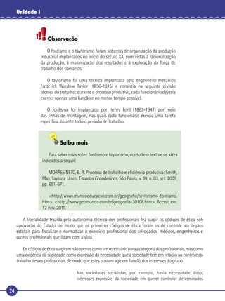 24
Unidade I
Observação
O fordismo e o taylorismo foram sistemas de organização da produção
industrial implantados no início do século XX, com vistas à racionalização
da produção, à maximização dos resultados e à exploração da força de
trabalho dos operários.
O taylorismo foi uma técnica implantada pelo engenheiro mecânico
Frederick Winslow Taylor (1856-1915) e consistia na seguinte divisão
técnica do trabalho: durante o processo produtivo, cada funcionário deveria
exercer apenas uma função e no menor tempo possível.
O fordismo foi implantado por Henry Ford (1863-1947) por meio
das linhas de montagem, nas quais cada funcionário exercia uma tarefa
especíﬁca durante todo o período de trabalho.
Saiba mais
Para saber mais sobre fordismo e taylorismo, consulte o texto e os sites
indicados a seguir:
MORAES NETO, B. R. Processo de trabalho e eﬁciência produtiva: Smith,
Max, Taylor e Lênin. Estudos Econômicos, São Paulo, v. 39, n. 03, set. 2009,
pp. 651-671.
<http://www.mundoeducacao.com.br/geograﬁa/taylorismo-fordismo.
htm>. <http://www.geomundo.com.br/geograﬁa-30108.htm>. Acesso em:
12 nov. 2011.
A liberalidade trazida pela autonomia técnica dos proﬁssionais fez surgir os códigos de ética sob
aprovação do Estado, de modo que os primeiros códigos de ética foram os de controle via órgãos
estatais para ﬁscalizar e normatizar o exercício proﬁssional dos advogados, médicos, engenheiros e
outros proﬁssionais que lidam com a vida.
Oscódigosdeéticasurgiramnãoapenascomoumreceituárioparaacategoriadosproﬁssionais,mascomo
uma exigência da sociedade, como expressão da necessidade que a sociedade tem em relação ao controle do
trabalho desses proﬁssionais, de modo que estes possam agir em função dos interesses do grupo.
Nas sociedades socialistas, por exemplo, havia necessidade disso;
interesses expressos da sociedade em querer controlar determinados
 