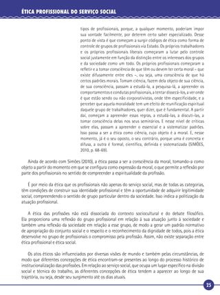 25
ÉTICA PROFISSIONAL DO SERVIÇO SOCIAL
tipos de profissionais, porque, a qualquer momento, poderiam impor
sua vontade facilmente, por deterem certo saber especializado. Desse
ponto de vista é que começam a surgir códigos de ética como forma de
controle de grupos de profissionais via Estado. Os próprios trabalhadores
e os próprios profissionais liberais começaram a lutar pelo controle
social justamente em função da distinção entre os interesses dos grupos
e da sociedade como um todo. Os próprios profissionais começaram a
refletir e a tomar consciência de que têm ou devem ter certa moral – que
existe difusamente entre eles –, ou seja, uma consciência de que há
certos padrões morais. Tomam ciência, fazem dela objeto de sua ciência,
de sua consciência, passam a estudá-la, a pesquisa-lá, a apreender os
comportamentos e condutas profissionais, a tentar dissecá-los, a ver onde
é que estão sendo ou não corporativistas, onde têm especificidade, e a
perceber que aquela moralidade tem um efeito de reunificação espiritual
daquele grupo de trabalhadores, quer dizer, que é fundamental. A partir
daí, começam a apreender essas regras, a estudá-las, a discuti-las, a
tomar consciência delas nos seus seminários. E nesse nível de críticas
sobre elas, passam a apreender o essencial e a sistematizar padrões.
Isso passa a ser a ética como ciência, cujo objeto é a moral. E, nesse
momento, já é o seu oposto, o seu contrário, porque uma é concreta e
difusa, a outra é formal, científica, definida e sistematizada (SIMÕES,
2010, p. 68-69).
Ainda de acordo com Simões (2010), a ética passa a ser a consciência da moral, tomando-a como
objeto a partir do momento em que se conﬁgura como expressão da moral, o que permite a reﬂexão por
parte dos proﬁssionais no sentido de compreender a espiritualidade da proﬁssão.
É por meio da ética que os proﬁssionais não apenas do serviço social, mas de todas as categorias,
têm condições de construir sua identidade proﬁssional e têm a oportunidade de adquirir legitimidade
social, compreendendo o sentido de grupo particular dentro da sociedade. Isso indica a politização da
atuação proﬁssional.
A ética das proﬁssões não está dissociada do contexto sociocultural e do debate ﬁlosóﬁco.
Ela proporciona uma reﬂexão do grupo proﬁssional em relação à sua atuação junto à sociedade e
também uma reﬂexão da sociedade em relação a esse grupo, de modo a gerar um padrão normativo
de apropriação do conjunto social e o respeito e o reconhecimento da dignidade de todos, pois a ética
desenvolve no grupo de proﬁssionais o compromisso pela proﬁssão. Assim, não existe separação entre
ética proﬁssional e ética social.
Os atos éticos são inﬂuenciados por diversas visões de mundo e também pelas circunstâncias, de
modo que diferentes concepções de ética encontram-se presentes ao longo do processo histórico de
institucionalização das proﬁssões. Em relação ao serviço social, que ocupa um lugar especíﬁco na divisão
social e técnica do trabalho, as diferentes concepções de ética tendem a aparecer ao longo de sua
trajetória, ou seja, desde seu surgimento até os dias atuais.
 
