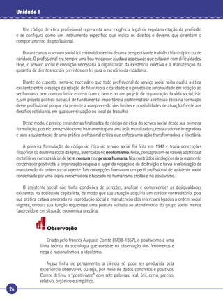 26
Unidade I
Um código de ética proﬁssional representa uma exigência legal de regulamentação da proﬁssão
e se conﬁgura como um instrumento especíﬁco que indica os direitos e deveres que orientam o
comportamento do proﬁssional.
Durante anos, o serviço social foi entendido dentro de uma perspectiva de trabalho ﬁlantrópico ou de
caridade. O proﬁssional era sempre uma boa moça que ajudava as pessoas que estavam com diﬁculdades.
Hoje, o serviço social é condição necessária à organização da existência coletiva e à manutenção da
garantia de direitos sociais previstos em lei para o exercício da cidadania.
Diante do exposto, torna-se necessário que todo proﬁssional de serviço social saiba qual é a ética
existente entre o espaço da relação de ﬁlantropia e caridade e o projeto de amorosidade em relação ao
ser humano, bem como o limite entre o fazer o bem e ter um projeto de organização da vida social, isto
é, um projeto político-social. É de fundamental importância problematizar a reﬂexão ética na formação
desse proﬁssional porque ela permite a compreensão dos limites e possibilidades de atuação frente aos
desaﬁos cotidianos em qualquer situação ou local de trabalho.
Desse modo, é preciso entender as ﬁnalidades do código de ética do serviço social desde sua primeira
formulação,poiseletemservidocomoinstrumentoparaumaaçãomoralizadora,restauradoraeintegradora
e para a sustentação de uma prática proﬁssional crítica que enfoca uma ação transformadora e libertária.
A primeira formulação do código de ética do serviço social foi feita em 1947 e trazia concepções
ﬁlosóﬁcasdadoutrinasocialdaIgreja,assentadasnoneotomismo.Nelas,consagravam-sevaloresabstratose
metafísicos,comoasideiasdebem comumedepessoa humana.Nosconteúdosideológicosdopensamento
conservador positivista, a organização ocupava o lugar da negação e da destruição e havia a valorização da
manutenção da ordem social vigente. Tais concepções formavam um perﬁl proﬁssional de assistente social
condensado por uma lógica conservadora e baseado no humanismo cristão e no positivismo.
O assistente social não tinha condições de perceber, analisar e compreender as desigualdades
existentes na sociedade capitalista, de modo que sua atuação adquiria um caráter contraditório, pois
sua prática estava ancorada na reprodução social e manutenção dos interesses ligados à ordem social
vigente, embora sua função requeresse uma postura voltada ao atendimento do grupo social menos
favorecido e em situação econômica precária.
Observação
Criado pelo francês Augusto Comte (1798-1857), o positivismo é uma
linha teórica da sociologia que consiste na observação dos fenômenos e
nega o racionalismo e o idealismo.
Nessa linha de pensamento, a ciência só pode ser produzida pela
experiência observável, ou seja, por meio de dados concretos e positivos.
Comte deﬁniu o “positivismo” com sete palavras: real, útil, certo, preciso,
relativo, orgânico e simpático.
 