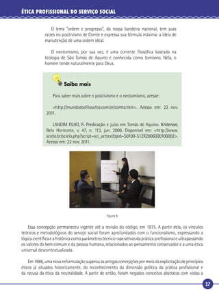27
ÉTICA PROFISSIONAL DO SERVIÇO SOCIAL
O lema “ordem e progresso”, da nossa bandeira nacional, tem suas
raízes no positivismo de Comte e expressa sua fórmula máxima: a ideia de
manutenção de uma ordem ideal.
O neotomismo, por sua vez, é uma corrente ﬁlosóﬁca baseada na
teologia de São Tomás de Aquino e conhecida como tomismo. Nela, o
homem tende naturalmente para Deus.
Saiba mais
Para saber mais sobre o positivismo e o neotomismo, acesse:
<http://mundodosﬁlosofos.com.br/comte.htm>. Acesso em: 22 nov.
2011.
LANDIM FILHO, R. Predicação e juízo em Tomás de Aquino. Kriterion,
Belo Horizonte, v. 47, n. 113, jun. 2006. Disponível em: <http://www.
scielo.br/scielo.php?script=sci_arttext&pid=S0100-512X2006000100002>.
Acesso em: 22 nov. 2011.
Figura 6
Essa concepção permaneceu vigente até a revisão do código, em 1975. A partir dela, os vínculos
teóricos e metodológicos do serviço social foram aprofundados com o funcionalismo, expressando a
lógica cientíﬁca e a histórica como parâmetros técnico-operativos da prática proﬁssional e ultrapassando
os valores do bem comum e da pessoa humana, relacionados ao pensamento conservador e a uma ética
universal descontextualizada.
Em 1986, uma nova reformulação superou as antigas concepções por meio da explicitação de princípios
éticos já situados historicamente, do reconhecimento da dimensão política da prática proﬁssional e
da recusa da ética da neutralidade. A partir de então, foram negados conceitos abstratos com vistas a
 