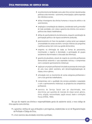 29
ÉTICA PROFISSIONAL DO SERVIÇO SOCIAL
• reconhecimento da liberdade como valor ético central e das demandas
políticas a elas inerentes – autonomia, emancipação, e plena expansão
dos indivíduos sociais;
• defesa intransigente dos direitos humanos e recusa do arbítrio e do
autoritarismo;
• ampliação e consolidação da cidadania, considerada tarefa, primordial
de toda sociedade, com vistas à garantia dos direitos civis sociais e
políticos das classes trabalhadoras;
• defesa do aprofundamento da democracia, enquanto socialização da
participação política e da riqueza socialmente produzida;
• posicionamento em favor da equidade e justiça social, que assegure
universalidade de acesso aos bens e serviços relativos aos programas
e políticas sociais, bem como sua gestão democrática;
• empenho na eliminação de todas as formas de preconceito,
incentivando o respeito à diversidade, à participação de grupos
socialmente discriminados e à discussão das diferenças;
• garantia do pluralismo, através do respeito às correntes proﬁssionais
democráticas existentes e suas expressões teóricas, e compromisso
com o constante aprimoramento intelectual;
• opçãoporumprojetoproﬁssionalvinculadoaoprocessodeconstrução
de uma nova ordem societária, sem denominação/exploração de
classes, etnia e gênero;
• articulação com os movimentos de outras categorias proﬁssionais e
com a luta geral dos trabalhadores;
• compromisso com a qualidade dos serviços prestados à população
e com o aprimoramento intelectual, na perspectiva da competência
proﬁssional;
• exercício do Serviço Social sem ser discriminado, nem
discriminar, por questões de inserção de classe social, gênero,
etnia, religião, nacionalidade, opção sexual, idade e condições
físicas (CFESS, 1993).
No que diz respeito aos direitos e responsabilidades gerais do assistente social, o novo código de
ética aponta como direitos:
• a garantia e defesa de suas atribuições e prerrogativas, estabelecidas na Lei de Regulamentação
da Proﬁssão e Código de Ética;
• o livre exercício das atividades inerentes à proﬁssão;
 
