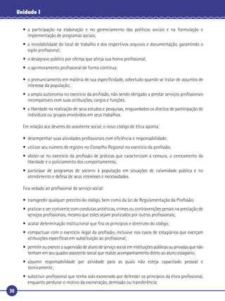 30
Unidade I
• a participação na elaboração e no gerenciamento das políticas sociais e na formulação e
implementação de programas sociais;
• a inviolabilidade do local de trabalho e dos respectivos arquivos e documentação, garantindo o
sigilo proﬁssional;
• o desagravo público por ofensa que atinja sua honra proﬁssional;
• o aprimoramento proﬁssional de forma contínua;
• o pronunciamento em matéria de sua especiﬁcidade, sobretudo quando se tratar de assuntos de
interesse da população;
• a ampla autonomia no exercício da proﬁssão, não sendo obrigado a prestar serviços proﬁssionais
incompatíveis com suas atribuições, cargos e funções;
• a liberdade na realização de seus estudos e pesquisas, resguardados os direitos de participação de
indivíduos ou grupos envolvidos em seus trabalhos.
Em relação aos deveres do assistente social, o novo código de ética aponta:
• desempenhar suas atividades proﬁssionais com eﬁciência e responsabilidade;
• utilizar seu número de registro no Conselho Regional no exercício da proﬁssão;
• abster-se no exercício da proﬁssão de práticas que caracterizam a censura, o cerceamento da
liberdade e o policiamento dos comportamentos;
• participar de programas de socorro à população em situações de calamidade pública e no
atendimento e defesa de seus interesses e necessidades.
Fica vedado ao proﬁssional de serviço social:
• transgredir qualquer preceito do código, bem como da Lei de Regulamentação da Proﬁssão;
• praticar e ser conivente com condutas antiéticas, crimes ou contravenções penais na prestação de
serviços proﬁssionais, mesmo que estes sejam praticados por outros proﬁssionais;
• acatar determinação institucional que ﬁra os princípios e diretrizes do código;
• compactuar com o exercício ilegal da proﬁssão, inclusive nos casos de estagiários que exerçam
atribuições especíﬁcas em substituição ao proﬁssional;
• permitir ou exercer a supervisão de aluno de serviço social em instituições públicas ou privadas que não
tenham em seu quadro assistente social que realize acompanhamento direto ao aluno estagiário;
• assumir responsabilidade por atividade para as quais não esteja capacitado pessoal e
tecnicamente;
• substituir proﬁssional que tenha sido exonerado por defender os princípios da ética proﬁssional,
enquanto perdurar o motivo da exoneração, demissão ou transferência;
 