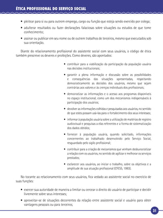 31
ÉTICA PROFISSIONAL DO SERVIÇO SOCIAL
• pleitear para si ou para outrem emprego, cargo ou função que esteja sendo exercido por colega;
• adulterar resultados ou fazer declarações falaciosas sobre situações ou estudos de que tome
conhecimento;
• assinar ou publicar em seu nome ou de outrem trabalhos de terceiros, mesmo que executados sob
sua orientação.
Diante do relacionamento proﬁssional do assistente social com seus usuários, o código de ética
também prescreve os deveres e proibições. Como deveres, são apontados:
• contribuir para a viabilização da participação da população usuária
nas decisões institucionais;
• garantir a plena informação e discussão sobre as possibilidades
e consequências das situações apresentadas, respeitando
democraticamente as decisões dos usuários, mesmo que sejam
contrárias aos valores e às crenças individuais dos proﬁssionais;
• democratizar as informações e o acesso aos programas disponíveis
no espaço institucional, como um dos mecanismos indispensáveis à
participação dos usuários;
• devolver as informações colhidas e pesquisadas aos usuários, no sentido
de que estes possam usá-las para o fortalecimento dos seus interesses;
• informar à população usuária sobre a utilização de matérias de registro
audiovisual e pesquisas a elas referentes e a forma de sistematização
dos dados obtidos;
• fornecer à população usuária, quando solicitado, informações
concernentes ao trabalhado desenvolvido pelo Serviço Social,
resguardado pelo sigilo proﬁssional;
• contribuir para a criação de mecanismos que venham desburocratizar
a relação com os usuários, no sentido de agilizar e melhorar os serviços
prestados;
• esclarecer aos usuários, ao iniciar o trabalho, sobre os objetivos e a
amplitude de sua atuação proﬁssional (CFESS, 1993).
No tocante ao relacionamento com seus usuários, ﬁca vedado ao assistente social no exercício de
suas funções:
• exercer sua autoridade de maneira a limitar ou cercear o direito do usuário de participar e decidir
livremente sobre seus interesses;
• aproveitar-se de situações decorrentes da relação entre assistente social e usuário para obter
vantagens pessoais ou para terceiros;
 
