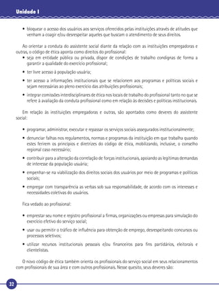 32
Unidade I
• bloquear o acesso dos usuários aos serviços oferecidos pelas instituições através de atitudes que
venham a coagir e/ou desrespeitar aqueles que buscam o atendimento de seus direitos.
Ao orientar a conduta do assistente social diante da relação com as instituições empregadoras e
outras, o código de ética aponta como direitos do proﬁssional:
• seja em entidade pública ou privada, dispor de condições de trabalho condignas de forma a
garantir a qualidade do exercício proﬁssional;
• ter livre acesso à população usuária;
• ter acesso a informações institucionais que se relacionem aos programas e políticas sociais e
sejam necessárias ao pleno exercício das atribuições proﬁssionais;
• integrar comissões interdisciplinares de ética nos locais de trabalho do proﬁssional tanto no que se
refere à avaliação da conduta proﬁssional como em relação às decisões e políticas institucionais.
Em relação às instituições empregadoras e outras, são apontados como deveres do assistente
social:
• programar, administrar, executar e repassar os serviços sociais assegurados institucionalmente;
• denunciar falhas nos regulamentos, normas e programas da instituição em que trabalha quando
estes ferirem os princípios e diretrizes do código de ética, mobilizando, inclusive, o conselho
regional caso necessário;
• contribuir para a alteração da correlação de forças institucionais, apoiando as legítimas demandas
de interesse da população usuária;
• empenhar-se na viabilização dos direitos sociais dos usuários por meio de programas e políticas
sociais;
• empregar com transparência as verbas sob sua responsabilidade, de acordo com os interesses e
necessidades coletivas do usuários.
Fica vedado ao proﬁssional:
• emprestar seu nome e registro proﬁssional a ﬁrmas, organizações ou empresas para simulação do
exercício efetivo do serviço social;
• usar ou permitir o tráﬁco de inﬂuência para obtenção de emprego, desrespeitando concursos ou
processos seletivos;
• utilizar recursos institucionais pessoais e/ou ﬁnanceiros para ﬁns partidários, eleitorais e
clientelistas.
O novo código de ética também orienta os proﬁssionais do serviço social em seus relacionamentos
com proﬁssionais de sua área e com outros proﬁssionais. Nesse quesito, seus deveres são:
 